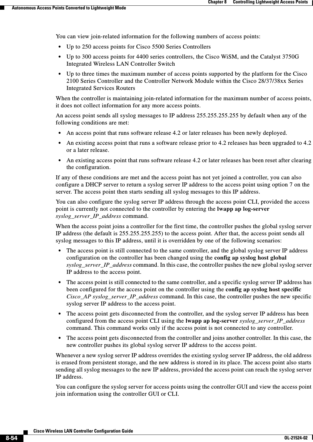  8-54Cisco Wireless LAN Controller Configuration GuideOL-21524-02Chapter 8      Controlling Lightweight Access Points  Autonomous Access Points Converted to Lightweight ModeYou can view join-related information for the following numbers of access points:  • Up to 250 access points for Cisco 5500 Series Controllers  • Up to 300 access points for 4400 series controllers, the Cisco WiSM, and the Catalyst 3750G Integrated Wireless LAN Controller Switch  • Up to three times the maximum number of access points supported by the platform for the Cisco 2100 Series Controller and the Controller Network Module within the Cisco 28/37/38xx Series Integrated Services RoutersWhen the controller is maintaining join-related information for the maximum number of access points, it does not collect information for any more access points.An access point sends all syslog messages to IP address 255.255.255.255 by default when any of the following conditions are met:  • An access point that runs software release 4.2 or later releases has been newly deployed.  • An existing access point that runs a software release prior to 4.2 releases has been upgraded to 4.2 or a later release.  • An existing access point that runs software release 4.2 or later releases has been reset after clearing the configuration.If any of these conditions are met and the access point has not yet joined a controller, you can also configure a DHCP server to return a syslog server IP address to the access point using option 7 on the server. The access point then starts sending all syslog messages to this IP address. You can also configure the syslog server IP address through the access point CLI, provided the access point is currently not connected to the controller by entering the lwapp ap log-server syslog_server_IP_address command.When the access point joins a controller for the first time, the controller pushes the global syslog server IP address (the default is 255.255.255.255) to the access point. After that, the access point sends all syslog messages to this IP address, until it is overridden by one of the following scenarios:  • The access point is still connected to the same controller, and the global syslog server IP address configuration on the controller has been changed using the config ap syslog host global syslog_server_IP_address command. In this case, the controller pushes the new global syslog server IP address to the access point.  • The access point is still connected to the same controller, and a specific syslog server IP address has been configured for the access point on the controller using the config ap syslog host specific Cisco_AP syslog_server_IP_address command. In this case, the controller pushes the new specific syslog server IP address to the access point.  • The access point gets disconnected from the controller, and the syslog server IP address has been configured from the access point CLI using the lwapp ap log-server syslog_server_IP_address command. This command works only if the access point is not connected to any controller.  • The access point gets disconnected from the controller and joins another controller. In this case, the new controller pushes its global syslog server IP address to the access point. Whenever a new syslog server IP address overrides the existing syslog server IP address, the old address is erased from persistent storage, and the new address is stored in its place. The access point also starts sending all syslog messages to the new IP address, provided the access point can reach the syslog server IP address.You can configure the syslog server for access points using the controller GUI and view the access point join information using the controller GUI or CLI.