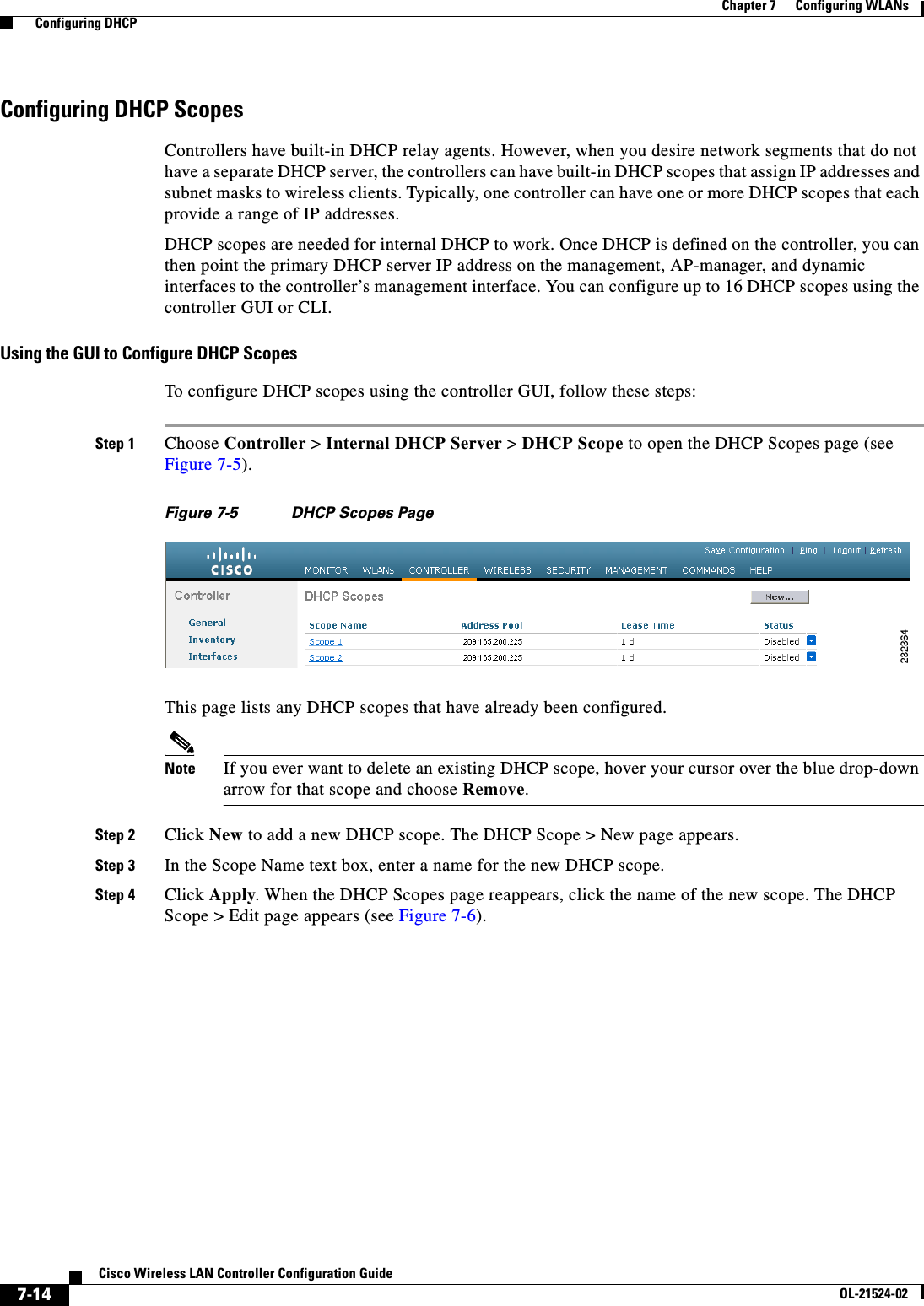  7-14Cisco Wireless LAN Controller Configuration GuideOL-21524-02Chapter 7      Configuring WLANs  Configuring DHCPConfiguring DHCP ScopesControllers have built-in DHCP relay agents. However, when you desire network segments that do not have a separate DHCP server, the controllers can have built-in DHCP scopes that assign IP addresses and subnet masks to wireless clients. Typically, one controller can have one or more DHCP scopes that each provide a range of IP addresses.DHCP scopes are needed for internal DHCP to work. Once DHCP is defined on the controller, you can then point the primary DHCP server IP address on the management, AP-manager, and dynamic interfaces to the controller’s management interface. You can configure up to 16 DHCP scopes using the controller GUI or CLI.Using the GUI to Configure DHCP ScopesTo configure DHCP scopes using the controller GUI, follow these steps:Step 1 Choose Controller &gt; Internal DHCP Server &gt; DHCP Scope to open the DHCP Scopes page (see Figure 7-5).Figure 7-5 DHCP Scopes PageThis page lists any DHCP scopes that have already been configured.Note If you ever want to delete an existing DHCP scope, hover your cursor over the blue drop-down arrow for that scope and choose Remove.Step 2 Click New to add a new DHCP scope. The DHCP Scope &gt; New page appears.Step 3 In the Scope Name text box, enter a name for the new DHCP scope.Step 4 Click Apply. When the DHCP Scopes page reappears, click the name of the new scope. The DHCP Scope &gt; Edit page appears (see Figure 7-6).