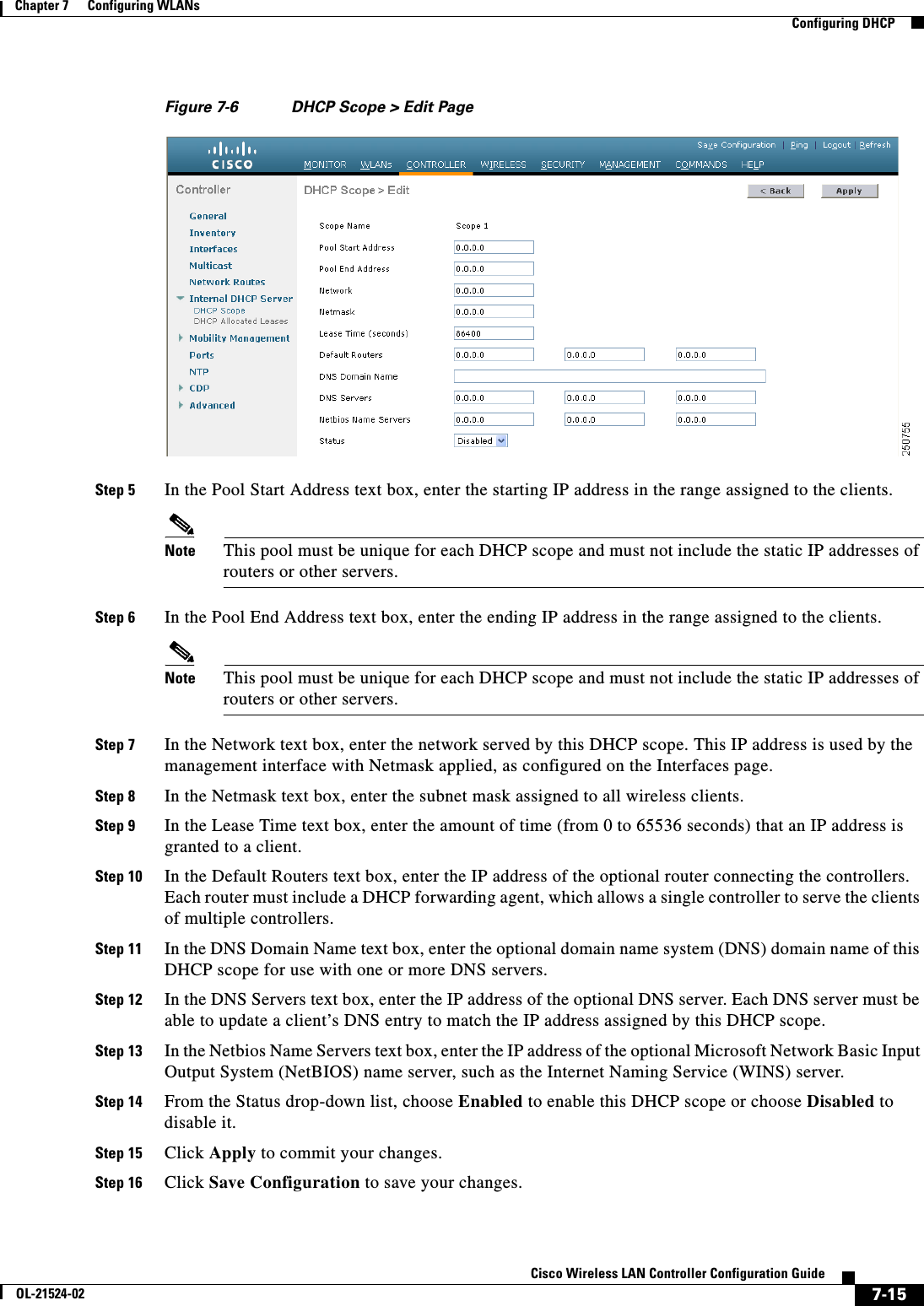  7-15Cisco Wireless LAN Controller Configuration GuideOL-21524-02Chapter 7      Configuring WLANs  Configuring DHCPFigure 7-6 DHCP Scope &gt; Edit PageStep 5 In the Pool Start Address text box, enter the starting IP address in the range assigned to the clients.Note This pool must be unique for each DHCP scope and must not include the static IP addresses of routers or other servers.Step 6 In the Pool End Address text box, enter the ending IP address in the range assigned to the clients.Note This pool must be unique for each DHCP scope and must not include the static IP addresses of routers or other servers.Step 7 In the Network text box, enter the network served by this DHCP scope. This IP address is used by the management interface with Netmask applied, as configured on the Interfaces page.Step 8 In the Netmask text box, enter the subnet mask assigned to all wireless clients.Step 9 In the Lease Time text box, enter the amount of time (from 0 to 65536 seconds) that an IP address is granted to a client.Step 10 In the Default Routers text box, enter the IP address of the optional router connecting the controllers. Each router must include a DHCP forwarding agent, which allows a single controller to serve the clients of multiple controllers.Step 11 In the DNS Domain Name text box, enter the optional domain name system (DNS) domain name of this DHCP scope for use with one or more DNS servers.Step 12 In the DNS Servers text box, enter the IP address of the optional DNS server. Each DNS server must be able to update a client’s DNS entry to match the IP address assigned by this DHCP scope.Step 13 In the Netbios Name Servers text box, enter the IP address of the optional Microsoft Network Basic Input Output System (NetBIOS) name server, such as the Internet Naming Service (WINS) server.Step 14 From the Status drop-down list, choose Enabled to enable this DHCP scope or choose Disabled to disable it.Step 15 Click Apply to commit your changes.Step 16 Click Save Configuration to save your changes.