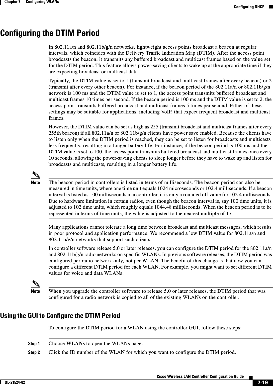  7-19Cisco Wireless LAN Controller Configuration GuideOL-21524-02Chapter 7      Configuring WLANs  Configuring DHCPConfiguring the DTIM PeriodIn 802.11a/n and 802.11b/g/n networks, lightweight access points broadcast a beacon at regular intervals, which coincides with the Delivery Traffic Indication Map (DTIM). After the access point broadcasts the beacon, it transmits any buffered broadcast and multicast frames based on the value set for the DTIM period. This feature allows power-saving clients to wake up at the appropriate time if they are expecting broadcast or multicast data.Typically, the DTIM value is set to 1 (transmit broadcast and multicast frames after every beacon) or 2 (transmit after every other beacon). For instance, if the beacon period of the 802.11a/n or 802.11b/g/n network is 100 ms and the DTIM value is set to 1, the access point transmits buffered broadcast and multicast frames 10 times per second. If the beacon period is 100 ms and the DTIM value is set to 2, the access point transmits buffered broadcast and multicast frames 5 times per second. Either of these settings may be suitable for applications, including VoIP, that expect frequent broadcast and multicast frames.However, the DTIM value can be set as high as 255 (transmit broadcast and multicast frames after every 255th beacon) if all 802.11a/n or 802.11b/g/n clients have power save enabled. Because the clients have to listen only when the DTIM period is reached, they can be set to listen for broadcasts and multicasts less frequently, resulting in a longer battery life. For instance, if the beacon period is 100 ms and the DTIM value is set to 100, the access point transmits buffered broadcast and multicast frames once every 10 seconds, allowing the power-saving clients to sleep longer before they have to wake up and listen for broadcasts and multicasts, resulting in a longer battery life. Note The beacon period in controllers is listed in terms of milliseconds. The beacon period can also be measured in time units, where one time unit equals 1024 microseconds or 102.4 milliseconds. If a beacon interval is listed as 100 milliseconds in a controller, it is only a rounded off value for 102.4 milliseconds.  Due to hardware limitation in certain radios, even though the beacon interval is, say 100 time units, it is adjusted to 102 time units, which roughly equals 1044.48 milliseconds. When the beacon period is to be represented in terms of time units, the value is adjusted to the nearest multiple of 17.Many applications cannot tolerate a long time between broadcast and multicast messages, which results in poor protocol and application performance. We recommend a low DTIM value for 802.11a/n and 802.11b/g/n networks that support such clients. In controller software release 5.0 or later releases, you can configure the DTIM period for the 802.11a/n and 802.11b/g/n radio networks on specific WLANs. In previous software releases, the DTIM period was configured per radio network only, not per WLAN. The benefit of this change is that now you can configure a different DTIM period for each WLAN. For example, you might want to set different DTIM values for voice and data WLANs.Note When you upgrade the controller software to release 5.0 or later releases, the DTIM period that was configured for a radio network is copied to all of the existing WLANs on the controller.Using the GUI to Configure the DTIM PeriodTo configure the DTIM period for a WLAN using the controller GUI, follow these steps:Step 1 Choose WLANs to open the WLANs page.Step 2 Click the ID number of the WLAN for which you want to configure the DTIM period.