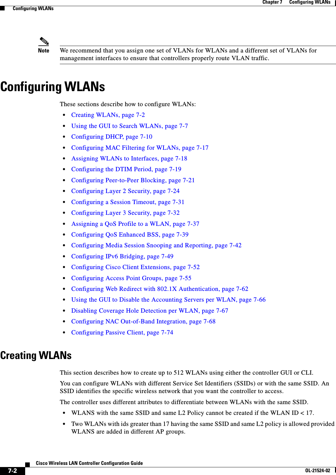  7-2Cisco Wireless LAN Controller Configuration GuideOL-21524-02Chapter 7      Configuring WLANs  Configuring WLANsNote We recommend that you assign one set of VLANs for WLANs and a different set of VLANs for management interfaces to ensure that controllers properly route VLAN traffic.Configuring WLANsThese sections describe how to configure WLANs:  • Creating WLANs, page 7-2  • Using the GUI to Search WLANs, page 7-7  • Configuring DHCP, page 7-10  • Configuring MAC Filtering for WLANs, page 7-17  • Assigning WLANs to Interfaces, page 7-18  • Configuring the DTIM Period, page 7-19  • Configuring Peer-to-Peer Blocking, page 7-21  • Configuring Layer 2 Security, page 7-24  • Configuring a Session Timeout, page 7-31  • Configuring Layer 3 Security, page 7-32  • Assigning a QoS Profile to a WLAN, page 7-37  • Configuring QoS Enhanced BSS, page 7-39  • Configuring Media Session Snooping and Reporting, page 7-42  • Configuring IPv6 Bridging, page 7-49  • Configuring Cisco Client Extensions, page 7-52  • Configuring Access Point Groups, page 7-55  • Configuring Web Redirect with 802.1X Authentication, page 7-62  • Using the GUI to Disable the Accounting Servers per WLAN, page 7-66  • Disabling Coverage Hole Detection per WLAN, page 7-67  • Configuring NAC Out-of-Band Integration, page 7-68  • Configuring Passive Client, page 7-74Creating WLANsThis section describes how to create up to 512 WLANs using either the controller GUI or CLI.You can configure WLANs with different Service Set Identifiers (SSIDs) or with the same SSID. An SSID identifies the specific wireless network that you want the controller to access. The controller uses different attributes to differentiate between WLANs with the same SSID.  • WLANS with the same SSID and same L2 Policy cannot be created if the WLAN ID &lt; 17.  • Two WLANs with ids greater than 17 having the same SSID and same L2 policy is allowed provided WLANS are added in different AP groups.