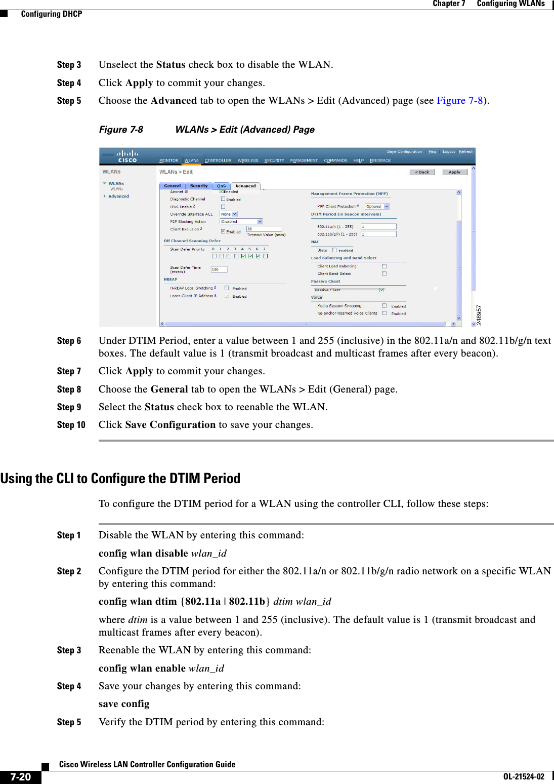  7-20Cisco Wireless LAN Controller Configuration GuideOL-21524-02Chapter 7      Configuring WLANs  Configuring DHCPStep 3 Unselect the Status check box to disable the WLAN.Step 4 Click Apply to commit your changes.Step 5 Choose the Advanced tab to open the WLANs &gt; Edit (Advanced) page (see Figure 7-8).Figure 7-8 WLANs &gt; Edit (Advanced) PageStep 6 Under DTIM Period, enter a value between 1 and 255 (inclusive) in the 802.11a/n and 802.11b/g/n text boxes. The default value is 1 (transmit broadcast and multicast frames after every beacon).Step 7 Click Apply to commit your changes.Step 8 Choose the General tab to open the WLANs &gt; Edit (General) page.Step 9 Select the Status check box to reenable the WLAN.Step 10 Click Save Configuration to save your changes.Using the CLI to Configure the DTIM PeriodTo configure the DTIM period for a WLAN using the controller CLI, follow these steps:Step 1 Disable the WLAN by entering this command:config wlan disable wlan_idStep 2 Configure the DTIM period for either the 802.11a/n or 802.11b/g/n radio network on a specific WLAN by entering this command:config wlan dtim {802.11a | 802.11b} dtim wlan_idwhere dtim is a value between 1 and 255 (inclusive). The default value is 1 (transmit broadcast and multicast frames after every beacon).Step 3 Reenable the WLAN by entering this command:config wlan enable wlan_idStep 4 Save your changes by entering this command:save configStep 5 Verify the DTIM period by entering this command: