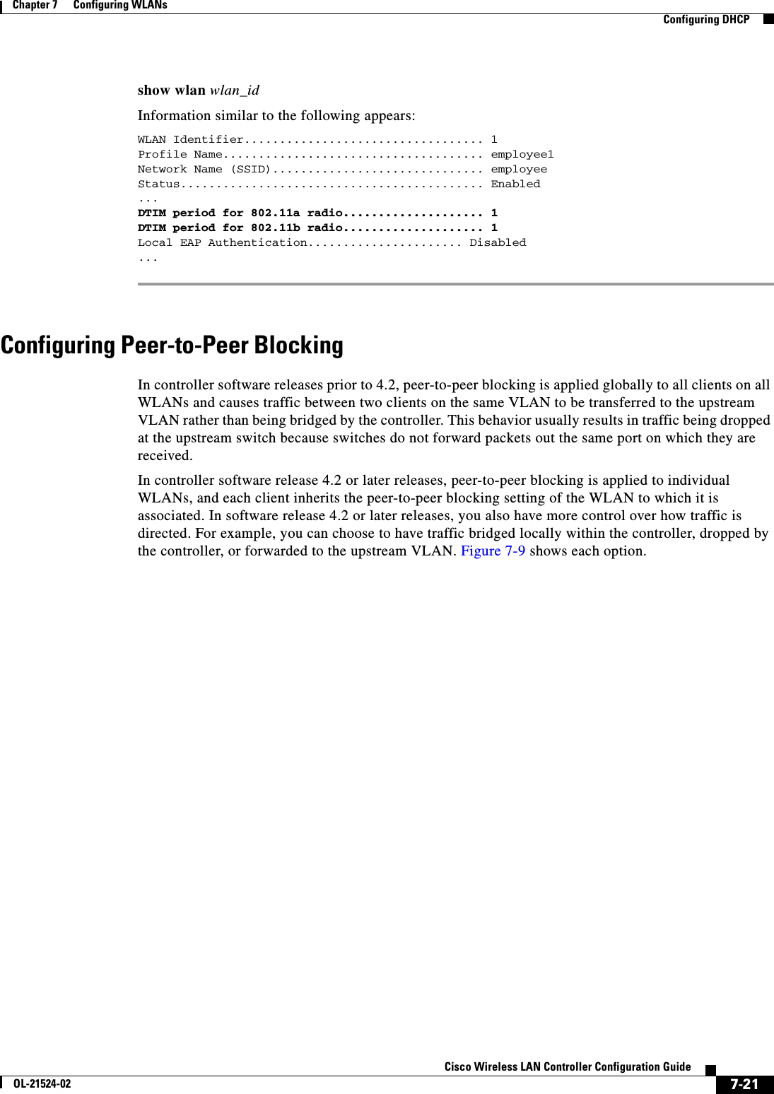  7-21Cisco Wireless LAN Controller Configuration GuideOL-21524-02Chapter 7      Configuring WLANs  Configuring DHCPshow wlan wlan_idInformation similar to the following appears:WLAN Identifier.................................. 1Profile Name..................................... employee1Network Name (SSID).............................. employeeStatus........................................... Enabled...DTIM period for 802.11a radio.................... 1DTIM period for 802.11b radio.................... 1Local EAP Authentication...................... Disabled ...Configuring Peer-to-Peer BlockingIn controller software releases prior to 4.2, peer-to-peer blocking is applied globally to all clients on all WLANs and causes traffic between two clients on the same VLAN to be transferred to the upstream VLAN rather than being bridged by the controller. This behavior usually results in traffic being dropped at the upstream switch because switches do not forward packets out the same port on which they are received. In controller software release 4.2 or later releases, peer-to-peer blocking is applied to individual WLANs, and each client inherits the peer-to-peer blocking setting of the WLAN to which it is associated. In software release 4.2 or later releases, you also have more control over how traffic is directed. For example, you can choose to have traffic bridged locally within the controller, dropped by the controller, or forwarded to the upstream VLAN. Figure 7-9 shows each option.