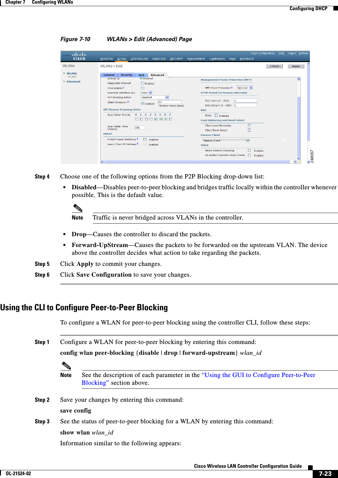  7-23Cisco Wireless LAN Controller Configuration GuideOL-21524-02Chapter 7      Configuring WLANs  Configuring DHCPFigure 7-10 WLANs &gt; Edit (Advanced) PageStep 4 Choose one of the following options from the P2P Blocking drop-down list:  • Disabled—Disables peer-to-peer blocking and bridges traffic locally within the controller whenever possible. This is the default value.Note Traffic is never bridged across VLANs in the controller.  • Drop—Causes the controller to discard the packets.  • Forward-UpStream—Causes the packets to be forwarded on the upstream VLAN. The device above the controller decides what action to take regarding the packets.Step 5 Click Apply to commit your changes.Step 6 Click Save Configuration to save your changes.Using the CLI to Configure Peer-to-Peer BlockingTo configure a WLAN for peer-to-peer blocking using the controller CLI, follow these steps:Step 1 Configure a WLAN for peer-to-peer blocking by entering this command:config wlan peer-blocking {disable | drop | forward-upstream} wlan_idNote See the description of each parameter in the “Using the GUI to Configure Peer-to-Peer Blocking” section above.Step 2 Save your changes by entering this command:save configStep 3 See the status of peer-to-peer blocking for a WLAN by entering this command:show wlan wlan_idInformation similar to the following appears: