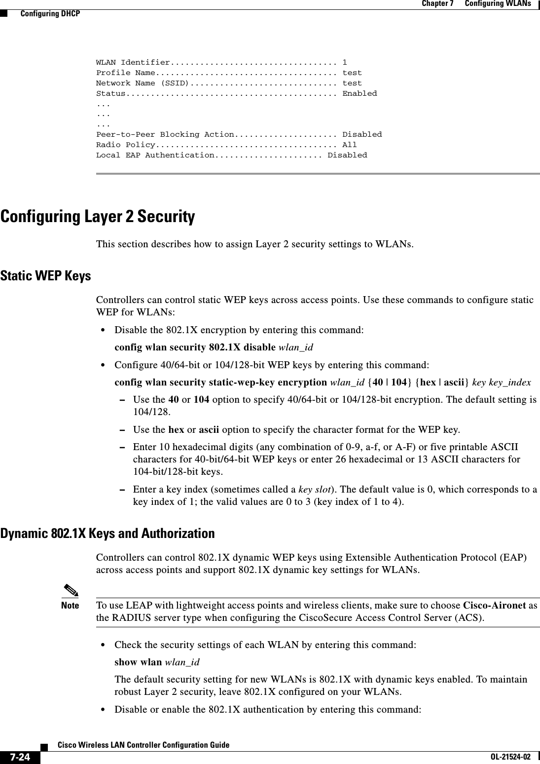  7-24Cisco Wireless LAN Controller Configuration GuideOL-21524-02Chapter 7      Configuring WLANs  Configuring DHCPWLAN Identifier.................................. 1Profile Name..................................... testNetwork Name (SSID).............................. testStatus........................................... Enabled.........Peer-to-Peer Blocking Action..................... DisabledRadio Policy..................................... AllLocal EAP Authentication...................... Disabled Configuring Layer 2 SecurityThis section describes how to assign Layer 2 security settings to WLANs.Static WEP KeysControllers can control static WEP keys across access points. Use these commands to configure static WEP for WLANs:  • Disable the 802.1X encryption by entering this command:config wlan security 802.1X disable wlan_id  • Configure 40/64-bit or 104/128-bit WEP keys by entering this command:config wlan security static-wep-key encryption wlan_id {40 | 104} {hex | ascii} key key_index  –Use the 40 or 104 option to specify 40/64-bit or 104/128-bit encryption. The default setting is 104/128.  –Use the hex or ascii option to specify the character format for the WEP key.  –Enter 10 hexadecimal digits (any combination of 0-9, a-f, or A-F) or five printable ASCII characters for 40-bit/64-bit WEP keys or enter 26 hexadecimal or 13 ASCII characters for 104-bit/128-bit keys.  –Enter a key index (sometimes called a key slot). The default value is 0, which corresponds to a key index of 1; the valid values are 0 to 3 (key index of 1 to 4).Dynamic 802.1X Keys and AuthorizationControllers can control 802.1X dynamic WEP keys using Extensible Authentication Protocol (EAP) across access points and support 802.1X dynamic key settings for WLANs.Note To use LEAP with lightweight access points and wireless clients, make sure to choose Cisco-Aironet as the RADIUS server type when configuring the CiscoSecure Access Control Server (ACS).   • Check the security settings of each WLAN by entering this command:show wlan wlan_idThe default security setting for new WLANs is 802.1X with dynamic keys enabled. To maintain robust Layer 2 security, leave 802.1X configured on your WLANs.  • Disable or enable the 802.1X authentication by entering this command: