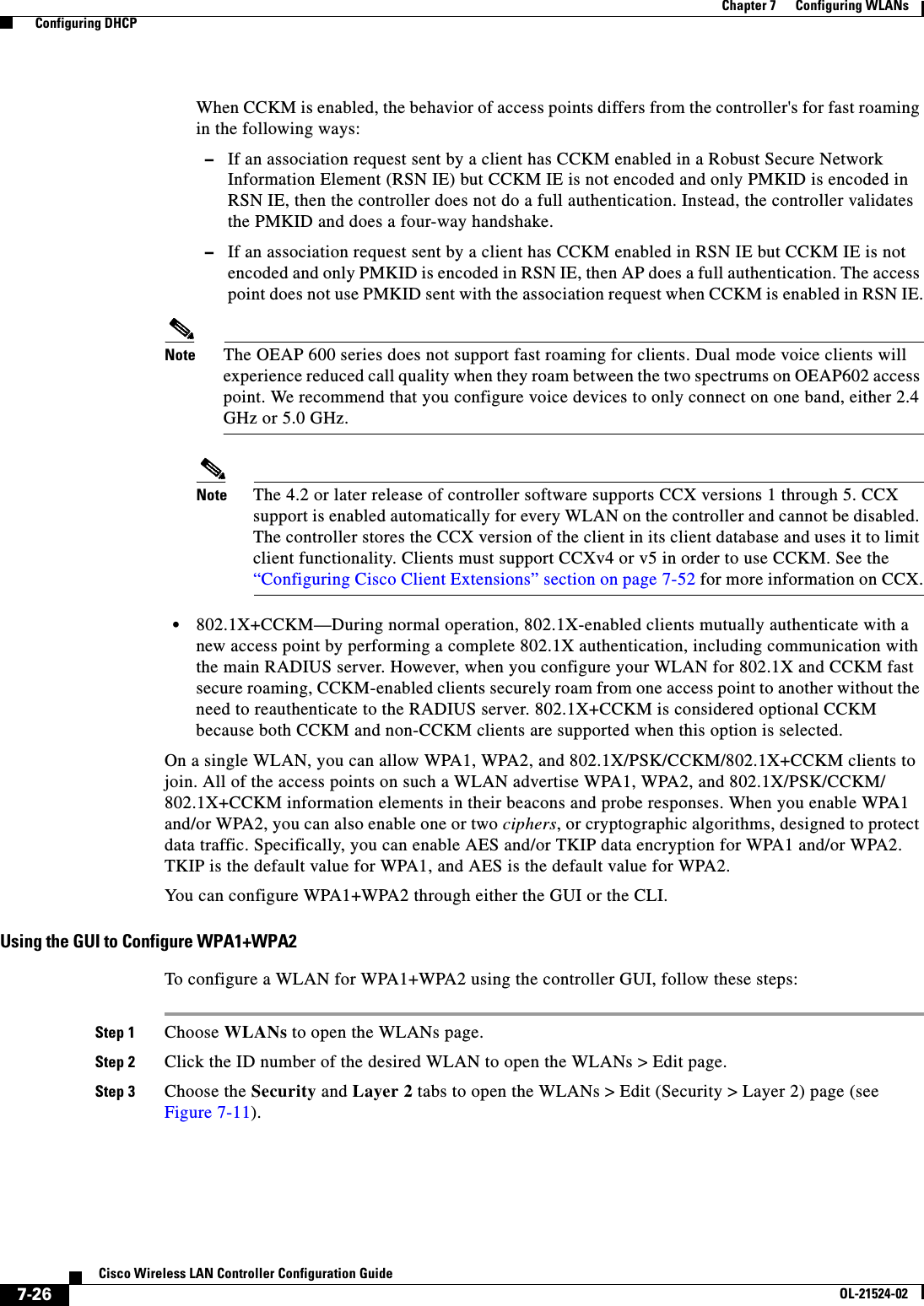  7-26Cisco Wireless LAN Controller Configuration GuideOL-21524-02Chapter 7      Configuring WLANs  Configuring DHCPWhen CCKM is enabled, the behavior of access points differs from the controller&apos;s for fast roaming in the following ways:  –If an association request sent by a client has CCKM enabled in a Robust Secure Network Information Element (RSN IE) but CCKM IE is not encoded and only PMKID is encoded in RSN IE, then the controller does not do a full authentication. Instead, the controller validates the PMKID and does a four-way handshake.  –If an association request sent by a client has CCKM enabled in RSN IE but CCKM IE is not encoded and only PMKID is encoded in RSN IE, then AP does a full authentication. The access point does not use PMKID sent with the association request when CCKM is enabled in RSN IE.Note The OEAP 600 series does not support fast roaming for clients. Dual mode voice clients will experience reduced call quality when they roam between the two spectrums on OEAP602 access point. We recommend that you configure voice devices to only connect on one band, either 2.4 GHz or 5.0 GHz.Note The 4.2 or later release of controller software supports CCX versions 1 through 5. CCX support is enabled automatically for every WLAN on the controller and cannot be disabled. The controller stores the CCX version of the client in its client database and uses it to limit client functionality. Clients must support CCXv4 or v5 in order to use CCKM. See the “Configuring Cisco Client Extensions” section on page 7-52 for more information on CCX.  • 802.1X+CCKM—During normal operation, 802.1X-enabled clients mutually authenticate with a new access point by performing a complete 802.1X authentication, including communication with the main RADIUS server. However, when you configure your WLAN for 802.1X and CCKM fast secure roaming, CCKM-enabled clients securely roam from one access point to another without the need to reauthenticate to the RADIUS server. 802.1X+CCKM is considered optional CCKM because both CCKM and non-CCKM clients are supported when this option is selected.On a single WLAN, you can allow WPA1, WPA2, and 802.1X/PSK/CCKM/802.1X+CCKM clients to join. All of the access points on such a WLAN advertise WPA1, WPA2, and 802.1X/PSK/CCKM/ 802.1X+CCKM information elements in their beacons and probe responses. When you enable WPA1 and/or WPA2, you can also enable one or two ciphers, or cryptographic algorithms, designed to protect data traffic. Specifically, you can enable AES and/or TKIP data encryption for WPA1 and/or WPA2. TKIP is the default value for WPA1, and AES is the default value for WPA2.You can configure WPA1+WPA2 through either the GUI or the CLI.Using the GUI to Configure WPA1+WPA2To configure a WLAN for WPA1+WPA2 using the controller GUI, follow these steps:Step 1 Choose WLANs to open the WLANs page.Step 2 Click the ID number of the desired WLAN to open the WLANs &gt; Edit page.Step 3 Choose the Security and Layer 2 tabs to open the WLANs &gt; Edit (Security &gt; Layer 2) page (see Figure 7-11).