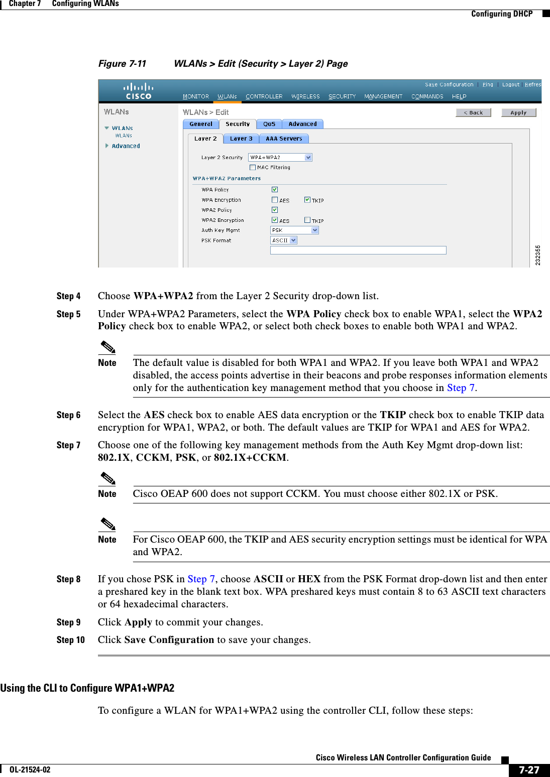  7-27Cisco Wireless LAN Controller Configuration GuideOL-21524-02Chapter 7      Configuring WLANs  Configuring DHCPFigure 7-11 WLANs &gt; Edit (Security &gt; Layer 2) PageStep 4 Choose WPA+WPA2 from the Layer 2 Security drop-down list.Step 5 Under WPA+WPA2 Parameters, select the WPA Policy check box to enable WPA1, select the WPA2 Policy check box to enable WPA2, or select both check boxes to enable both WPA1 and WPA2.Note The default value is disabled for both WPA1 and WPA2. If you leave both WPA1 and WPA2 disabled, the access points advertise in their beacons and probe responses information elements only for the authentication key management method that you choose in Step 7.Step 6 Select the AES check box to enable AES data encryption or the TKIP check box to enable TKIP data encryption for WPA1, WPA2, or both. The default values are TKIP for WPA1 and AES for WPA2.Step 7 Choose one of the following key management methods from the Auth Key Mgmt drop-down list: 802.1X, CCKM, PSK, or 802.1X+CCKM.Note Cisco OEAP 600 does not support CCKM. You must choose either 802.1X or PSK.Note For Cisco OEAP 600, the TKIP and AES security encryption settings must be identical for WPA and WPA2.Step 8 If you chose PSK in Step 7, choose ASCII or HEX from the PSK Format drop-down list and then enter a preshared key in the blank text box. WPA preshared keys must contain 8 to 63 ASCII text characters or 64 hexadecimal characters.Step 9 Click Apply to commit your changes.Step 10 Click Save Configuration to save your changes.Using the CLI to Configure WPA1+WPA2To configure a WLAN for WPA1+WPA2 using the controller CLI, follow these steps: