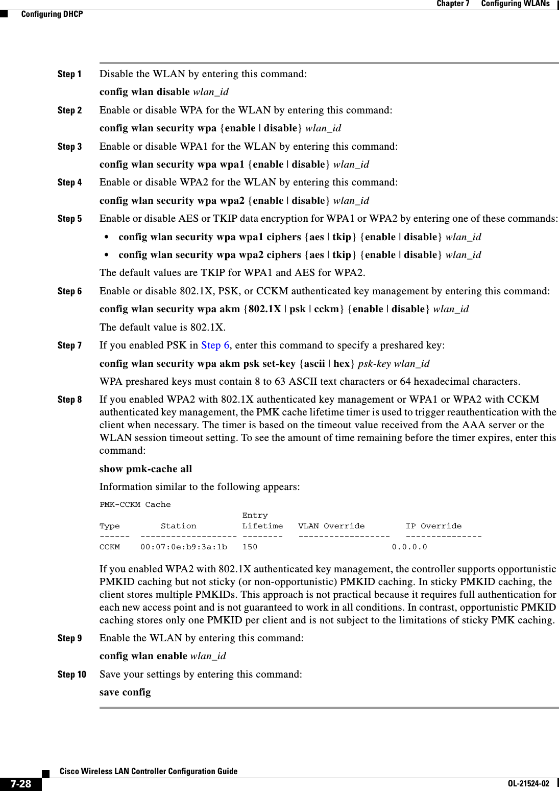  7-28Cisco Wireless LAN Controller Configuration GuideOL-21524-02Chapter 7      Configuring WLANs  Configuring DHCPStep 1 Disable the WLAN by entering this command:config wlan disable wlan_idStep 2 Enable or disable WPA for the WLAN by entering this command:config wlan security wpa {enable | disable} wlan_idStep 3 Enable or disable WPA1 for the WLAN by entering this command:config wlan security wpa wpa1 {enable | disable} wlan_idStep 4 Enable or disable WPA2 for the WLAN by entering this command:config wlan security wpa wpa2 {enable | disable} wlan_idStep 5 Enable or disable AES or TKIP data encryption for WPA1 or WPA2 by entering one of these commands:  • config wlan security wpa wpa1 ciphers {aes | tkip} {enable | disable} wlan_id  • config wlan security wpa wpa2 ciphers {aes | tkip} {enable | disable} wlan_idThe default values are TKIP for WPA1 and AES for WPA2.Step 6 Enable or disable 802.1X, PSK, or CCKM authenticated key management by entering this command:config wlan security wpa akm {802.1X | psk | cckm} {enable | disable} wlan_idThe default value is 802.1X.Step 7 If you enabled PSK in Step 6, enter this command to specify a preshared key:config wlan security wpa akm psk set-key {ascii | hex} psk-key wlan_idWPA preshared keys must contain 8 to 63 ASCII text characters or 64 hexadecimal characters.Step 8 If you enabled WPA2 with 802.1X authenticated key management or WPA1 or WPA2 with CCKM authenticated key management, the PMK cache lifetime timer is used to trigger reauthentication with the client when necessary. The timer is based on the timeout value received from the AAA server or the WLAN session timeout setting. To see the amount of time remaining before the timer expires, enter this command:show pmk-cache allInformation similar to the following appears:PMK-CCKM Cache                            EntryType        Station         Lifetime   VLAN Override        IP Override------  ------------------- --------   ------------------   ---------------CCKM    00:07:0e:b9:3a:1b   150                    0.0.0.0 If you enabled WPA2 with 802.1X authenticated key management, the controller supports opportunistic PMKID caching but not sticky (or non-opportunistic) PMKID caching. In sticky PMKID caching, the client stores multiple PMKIDs. This approach is not practical because it requires full authentication for each new access point and is not guaranteed to work in all conditions. In contrast, opportunistic PMKID caching stores only one PMKID per client and is not subject to the limitations of sticky PMK caching.Step 9 Enable the WLAN by entering this command:config wlan enable wlan_idStep 10 Save your settings by entering this command:save config