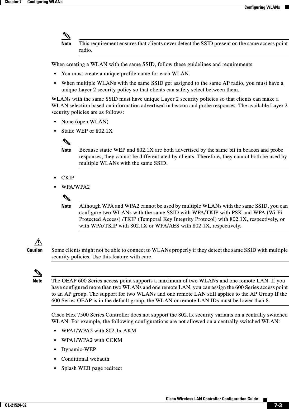  7-3Cisco Wireless LAN Controller Configuration GuideOL-21524-02Chapter 7      Configuring WLANs  Configuring WLANsNote This requirement ensures that clients never detect the SSID present on the same access point radio.When creating a WLAN with the same SSID, follow these guidelines and requirements:  • You must create a unique profile name for each WLAN.  • When multiple WLANs with the same SSID get assigned to the same AP radio, you must have a unique Layer 2 security policy so that clients can safely select between them.WLANs with the same SSID must have unique Layer 2 security policies so that clients can make a WLAN selection based on information advertised in beacon and probe responses. The available Layer 2 security policies are as follows:  • None (open WLAN)  • Static WEP or 802.1XNote Because static WEP and 802.1X are both advertised by the same bit in beacon and probe responses, they cannot be differentiated by clients. Therefore, they cannot both be used by multiple WLANs with the same SSID.  • CKIP  • WPA/WPA2Note Although WPA and WPA2 cannot be used by multiple WLANs with the same SSID, you can configure two WLANs with the same SSID with WPA/TKIP with PSK and WPA (Wi-Fi Protected Access) /TKIP (Temporal Key Integrity Protocol) with 802.1X, respectively, or with WPA/TKIP with 802.1X or WPA/AES with 802.1X, respectively.Caution Some clients might not be able to connect to WLANs properly if they detect the same SSID with multiple security policies. Use this feature with care.Note The OEAP 600 Series access point supports a maximum of two WLANs and one remote LAN. If you have configured more than two WLANs and one remote LAN, you can assign the 600 Series access point to an AP group. The support for two WLANs and one remote LAN still applies to the AP Group If the 600 Series OEAP is in the default group, the WLAN or remote LAN IDs must be lower than 8. Cisco Flex 7500 Series Controller does not support the 802.1x security variants on a centrally switched WLAN. For example, the following configurations are not allowed on a centrally switched WLAN:  • WPA1/WPA2 with 802.1x AKM  • WPA1/WPA2 with CCKM  • Dynamic-WEP  • Conditional webauth  • Splash WEB page redirect