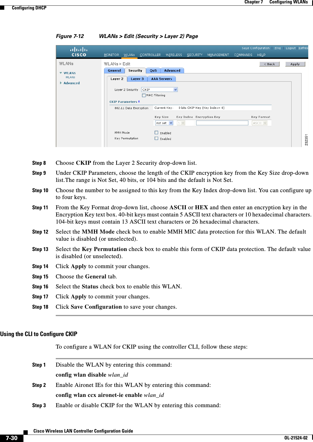  7-30Cisco Wireless LAN Controller Configuration GuideOL-21524-02Chapter 7      Configuring WLANs  Configuring DHCPFigure 7-12 WLANs &gt; Edit (Security &gt; Layer 2) PageStep 8 Choose CKIP from the Layer 2 Security drop-down list.Step 9 Under CKIP Parameters, choose the length of the CKIP encryption key from the Key Size drop-down list.The range is Not Set, 40 bits, or 104 bits and the default is Not Set.Step 10 Choose the number to be assigned to this key from the Key Index drop-down list. You can configure up to four keys.Step 11 From the Key Format drop-down list, choose ASCII or HEX and then enter an encryption key in the Encryption Key text box. 40-bit keys must contain 5 ASCII text characters or 10 hexadecimal characters. 104-bit keys must contain 13 ASCII text characters or 26 hexadecimal characters.Step 12 Select the MMH Mode check box to enable MMH MIC data protection for this WLAN. The default value is disabled (or unselected).Step 13 Select the Key Permutation check box to enable this form of CKIP data protection. The default value is disabled (or unselected).Step 14 Click Apply to commit your changes.Step 15 Choose the General tab.Step 16 Select the Status check box to enable this WLAN.Step 17 Click Apply to commit your changes.Step 18 Click Save Configuration to save your changes.Using the CLI to Configure CKIPTo configure a WLAN for CKIP using the controller CLI, follow these steps:Step 1 Disable the WLAN by entering this command:config wlan disable wlan_idStep 2 Enable Aironet IEs for this WLAN by entering this command:config wlan ccx aironet-ie enable wlan_idStep 3 Enable or disable CKIP for the WLAN by entering this command: