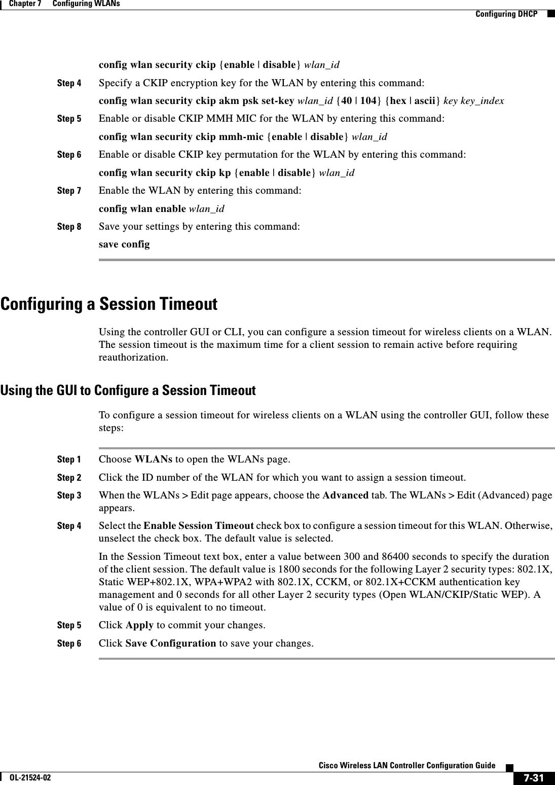  7-31Cisco Wireless LAN Controller Configuration GuideOL-21524-02Chapter 7      Configuring WLANs  Configuring DHCPconfig wlan security ckip {enable | disable} wlan_idStep 4 Specify a CKIP encryption key for the WLAN by entering this command:config wlan security ckip akm psk set-key wlan_id {40 | 104} {hex | ascii} key key_indexStep 5 Enable or disable CKIP MMH MIC for the WLAN by entering this command:config wlan security ckip mmh-mic {enable | disable} wlan_idStep 6 Enable or disable CKIP key permutation for the WLAN by entering this command:config wlan security ckip kp {enable | disable} wlan_idStep 7 Enable the WLAN by entering this command:config wlan enable wlan_idStep 8 Save your settings by entering this command:save configConfiguring a Session TimeoutUsing the controller GUI or CLI, you can configure a session timeout for wireless clients on a WLAN. The session timeout is the maximum time for a client session to remain active before requiring reauthorization.Using the GUI to Configure a Session TimeoutTo configure a session timeout for wireless clients on a WLAN using the controller GUI, follow these steps:Step 1 Choose WLANs to open the WLANs page.Step 2 Click the ID number of the WLAN for which you want to assign a session timeout.Step 3 When the WLANs &gt; Edit page appears, choose the Advanced tab. The WLANs &gt; Edit (Advanced) page appears.Step 4 Select the Enable Session Timeout check box to configure a session timeout for this WLAN. Otherwise, unselect the check box. The default value is selected.In the Session Timeout text box, enter a value between 300 and 86400 seconds to specify the duration of the client session. The default value is 1800 seconds for the following Layer 2 security types: 802.1X, Static WEP+802.1X, WPA+WPA2 with 802.1X, CCKM, or 802.1X+CCKM authentication key management and 0 seconds for all other Layer 2 security types (Open WLAN/CKIP/Static WEP). A value of 0 is equivalent to no timeout.Step 5 Click Apply to commit your changes.Step 6 Click Save Configuration to save your changes.