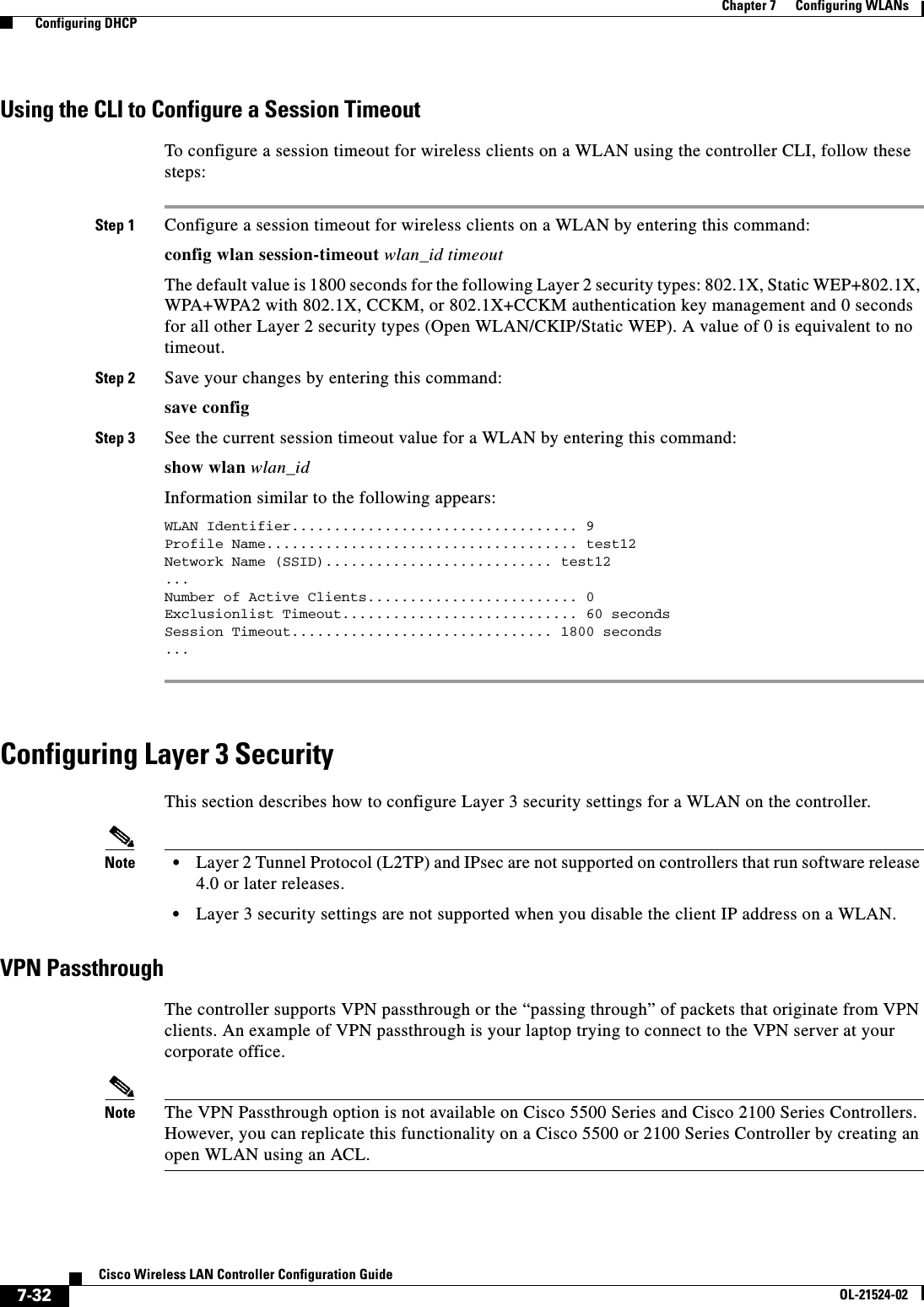  7-32Cisco Wireless LAN Controller Configuration GuideOL-21524-02Chapter 7      Configuring WLANs  Configuring DHCPUsing the CLI to Configure a Session TimeoutTo configure a session timeout for wireless clients on a WLAN using the controller CLI, follow these steps:Step 1 Configure a session timeout for wireless clients on a WLAN by entering this command:config wlan session-timeout wlan_id timeoutThe default value is 1800 seconds for the following Layer 2 security types: 802.1X, Static WEP+802.1X, WPA+WPA2 with 802.1X, CCKM, or 802.1X+CCKM authentication key management and 0 seconds for all other Layer 2 security types (Open WLAN/CKIP/Static WEP). A value of 0 is equivalent to no timeout.Step 2 Save your changes by entering this command:save configStep 3 See the current session timeout value for a WLAN by entering this command:show wlan wlan_idInformation similar to the following appears:WLAN Identifier.................................. 9Profile Name..................................... test12Network Name (SSID)........................... test12 ... Number of Active Clients......................... 0Exclusionlist Timeout............................ 60 secondsSession Timeout............................... 1800 seconds ... Configuring Layer 3 SecurityThis section describes how to configure Layer 3 security settings for a WLAN on the controller.Note • Layer 2 Tunnel Protocol (L2TP) and IPsec are not supported on controllers that run software release 4.0 or later releases.  • Layer 3 security settings are not supported when you disable the client IP address on a WLAN.VPN PassthroughThe controller supports VPN passthrough or the “passing through” of packets that originate from VPN clients. An example of VPN passthrough is your laptop trying to connect to the VPN server at your corporate office.Note The VPN Passthrough option is not available on Cisco 5500 Series and Cisco 2100 Series Controllers. However, you can replicate this functionality on a Cisco 5500 or 2100 Series Controller by creating an open WLAN using an ACL.