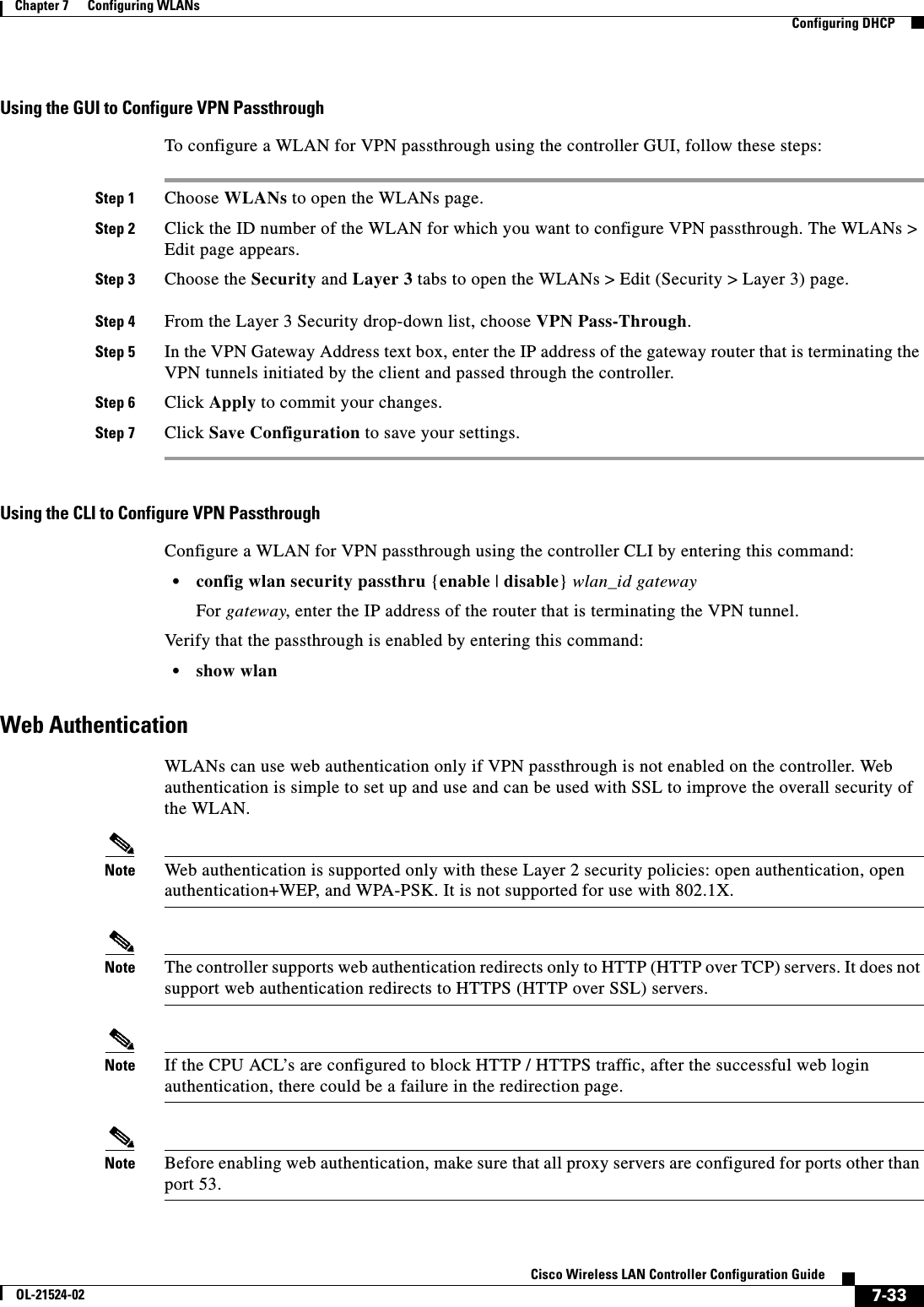  7-33Cisco Wireless LAN Controller Configuration GuideOL-21524-02Chapter 7      Configuring WLANs  Configuring DHCPUsing the GUI to Configure VPN PassthroughTo configure a WLAN for VPN passthrough using the controller GUI, follow these steps:Step 1 Choose WLANs to open the WLANs page.Step 2 Click the ID number of the WLAN for which you want to configure VPN passthrough. The WLANs &gt; Edit page appears.Step 3 Choose the Security and Layer 3 tabs to open the WLANs &gt; Edit (Security &gt; Layer 3) page.Step 4 From the Layer 3 Security drop-down list, choose VPN Pass-Through.Step 5 In the VPN Gateway Address text box, enter the IP address of the gateway router that is terminating the VPN tunnels initiated by the client and passed through the controller.Step 6 Click Apply to commit your changes.Step 7 Click Save Configuration to save your settings.Using the CLI to Configure VPN PassthroughConfigure a WLAN for VPN passthrough using the controller CLI by entering this command:  • config wlan security passthru {enable | disable} wlan_id gatewayFor gateway, enter the IP address of the router that is terminating the VPN tunnel. Verify that the passthrough is enabled by entering this command:  • show wlanWeb AuthenticationWLANs can use web authentication only if VPN passthrough is not enabled on the controller. Web authentication is simple to set up and use and can be used with SSL to improve the overall security of the WLAN.Note Web authentication is supported only with these Layer 2 security policies: open authentication, open authentication+WEP, and WPA-PSK. It is not supported for use with 802.1X.Note The controller supports web authentication redirects only to HTTP (HTTP over TCP) servers. It does not support web authentication redirects to HTTPS (HTTP over SSL) servers.Note If the CPU ACL’s are configured to block HTTP / HTTPS traffic, after the successful web login authentication, there could be a failure in the redirection page.Note Before enabling web authentication, make sure that all proxy servers are configured for ports other than port 53.