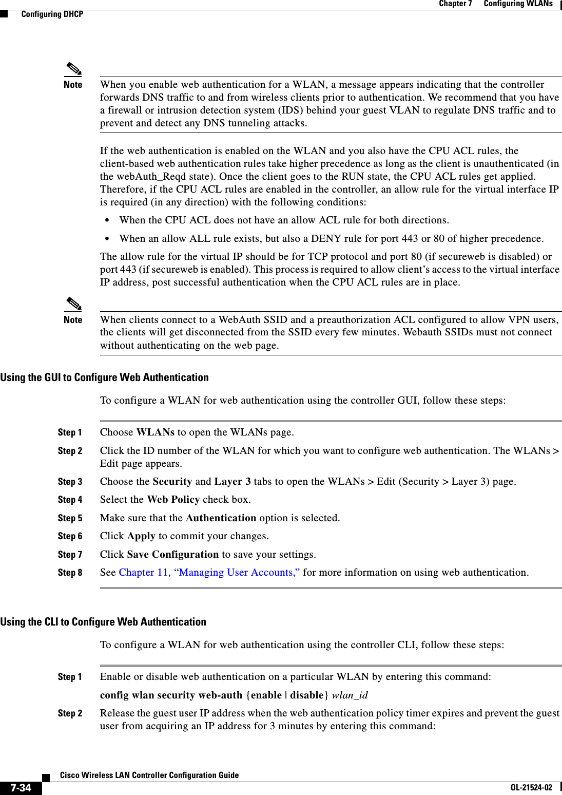  7-34Cisco Wireless LAN Controller Configuration GuideOL-21524-02Chapter 7      Configuring WLANs  Configuring DHCPNote When you enable web authentication for a WLAN, a message appears indicating that the controller forwards DNS traffic to and from wireless clients prior to authentication. We recommend that you have a firewall or intrusion detection system (IDS) behind your guest VLAN to regulate DNS traffic and to prevent and detect any DNS tunneling attacks.If the web authentication is enabled on the WLAN and you also have the CPU ACL rules, the client-based web authentication rules take higher precedence as long as the client is unauthenticated (in the webAuth_Reqd state). Once the client goes to the RUN state, the CPU ACL rules get applied. Therefore, if the CPU ACL rules are enabled in the controller, an allow rule for the virtual interface IP is required (in any direction) with the following conditions:  • When the CPU ACL does not have an allow ACL rule for both directions.  • When an allow ALL rule exists, but also a DENY rule for port 443 or 80 of higher precedence.The allow rule for the virtual IP should be for TCP protocol and port 80 (if secureweb is disabled) or port 443 (if secureweb is enabled). This process is required to allow client’s access to the virtual interface IP address, post successful authentication when the CPU ACL rules are in place.Note When clients connect to a WebAuth SSID and a preauthorization ACL configured to allow VPN users, the clients will get disconnected from the SSID every few minutes. Webauth SSIDs must not connect without authenticating on the web page.Using the GUI to Configure Web AuthenticationTo configure a WLAN for web authentication using the controller GUI, follow these steps:Step 1 Choose WLANs to open the WLANs page.Step 2 Click the ID number of the WLAN for which you want to configure web authentication. The WLANs &gt; Edit page appears.Step 3 Choose the Security and Layer 3 tabs to open the WLANs &gt; Edit (Security &gt; Layer 3) page.Step 4 Select the Web Policy check box.Step 5 Make sure that the Authentication option is selected.Step 6 Click Apply to commit your changes.Step 7 Click Save Configuration to save your settings.Step 8 See Chapter 11, “Managing User Accounts,” for more information on using web authentication.Using the CLI to Configure Web AuthenticationTo configure a WLAN for web authentication using the controller CLI, follow these steps:Step 1 Enable or disable web authentication on a particular WLAN by entering this command:config wlan security web-auth {enable | disable} wlan_idStep 2 Release the guest user IP address when the web authentication policy timer expires and prevent the guest user from acquiring an IP address for 3 minutes by entering this command: