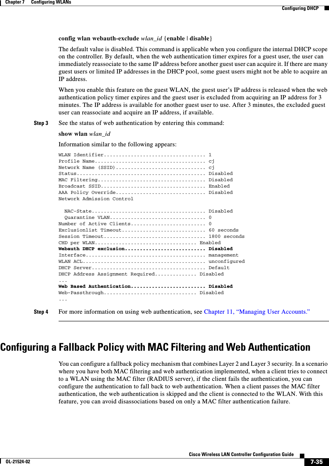  7-35Cisco Wireless LAN Controller Configuration GuideOL-21524-02Chapter 7      Configuring WLANs  Configuring DHCPconfig wlan webauth-exclude wlan_id {enable | disable}The default value is disabled. This command is applicable when you configure the internal DHCP scope on the controller. By default, when the web authentication timer expires for a guest user, the user can immediately reassociate to the same IP address before another guest user can acquire it. If there are many guest users or limited IP addresses in the DHCP pool, some guest users might not be able to acquire an IP address.When you enable this feature on the guest WLAN, the guest user’s IP address is released when the web authentication policy timer expires and the guest user is excluded from acquiring an IP address for 3 minutes. The IP address is available for another guest user to use. After 3 minutes, the excluded guest user can reassociate and acquire an IP address, if available.Step 3 See the status of web authentication by entering this command:show wlan wlan_idInformation similar to the following appears:WLAN Identifier.................................. 1Profile Name..................................... cjNetwork Name (SSID).............................. cjStatus........................................... DisabledMAC Filtering.................................... DisabledBroadcast SSID................................... EnabledAAA Policy Override.............................. DisabledNetwork Admission Control  NAC-State...................................... Disabled  Quarantine VLAN................................ 0Number of Active Clients......................... 0Exclusionlist Timeout............................ 60 secondsSession Timeout.................................. 1800 secondsCHD per WLAN.................................. Enabled Webauth DHCP exclusion........................... DisabledInterface........................................ managementWLAN ACL......................................... unconfiguredDHCP Server...................................... DefaultDHCP Address Assignment Required.............. Disabled ... Web Based Authentication......................... DisabledWeb-Passthrough............................... Disabled ... Step 4 For more information on using web authentication, see Chapter 11, “Managing User Accounts.”Configuring a Fallback Policy with MAC Filtering and Web AuthenticationYou can configure a fallback policy mechanism that combines Layer 2 and Layer 3 security. In a scenario where you have both MAC filtering and web authentication implemented, when a client tries to connect to a WLAN using the MAC filter (RADIUS server), if the client fails the authentication, you can configure the authentication to fall back to web authentication. When a client passes the MAC filter authentication, the web authentication is skipped and the client is connected to the WLAN. With this feature, you can avoid disassociations based on only a MAC filter authentication failure.