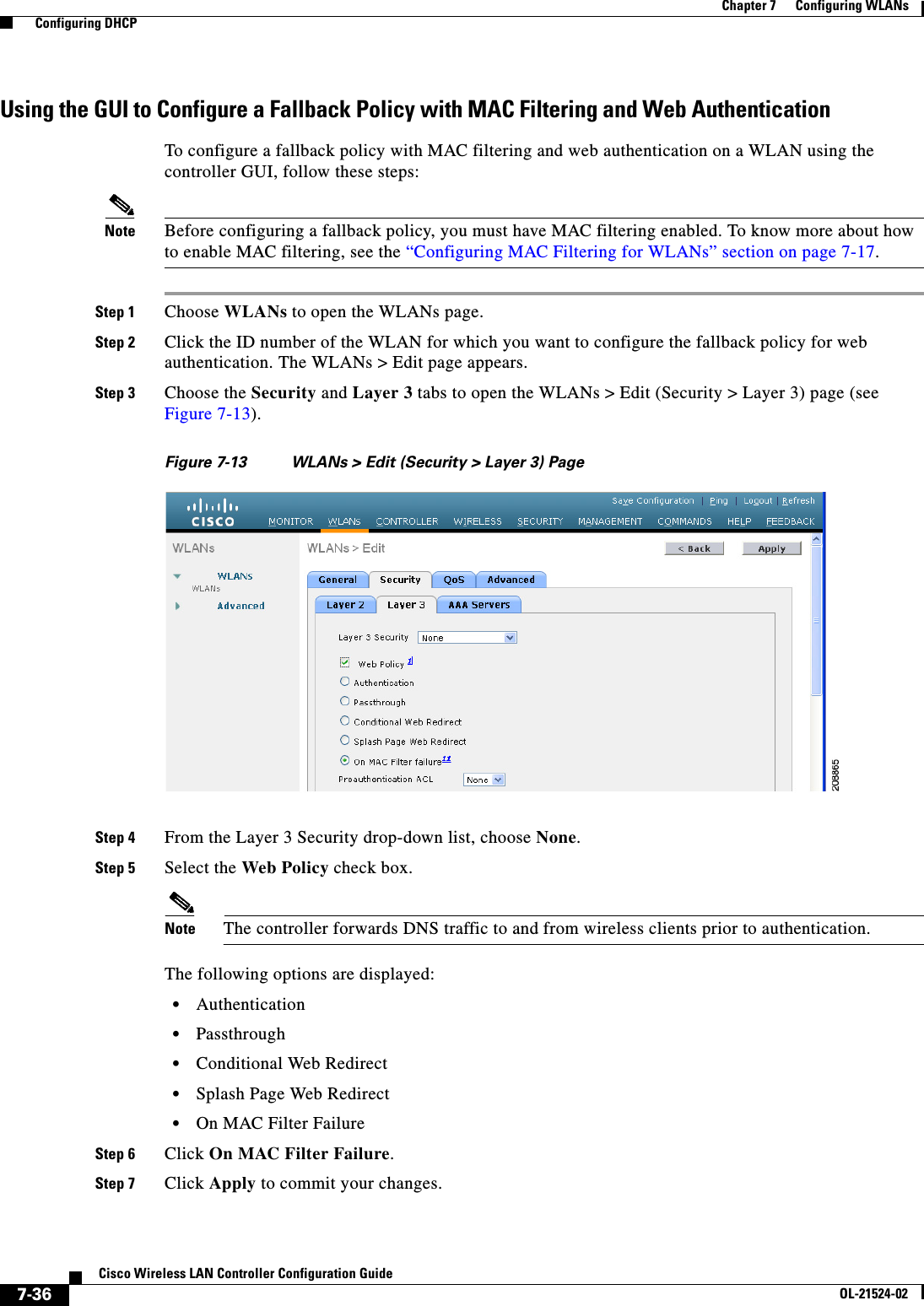  7-36Cisco Wireless LAN Controller Configuration GuideOL-21524-02Chapter 7      Configuring WLANs  Configuring DHCPUsing the GUI to Configure a Fallback Policy with MAC Filtering and Web AuthenticationTo configure a fallback policy with MAC filtering and web authentication on a WLAN using the controller GUI, follow these steps:Note Before configuring a fallback policy, you must have MAC filtering enabled. To know more about how to enable MAC filtering, see the “Configuring MAC Filtering for WLANs” section on page 7-17.Step 1 Choose WLANs to open the WLANs page.Step 2 Click the ID number of the WLAN for which you want to configure the fallback policy for web authentication. The WLANs &gt; Edit page appears.Step 3 Choose the Security and Layer 3 tabs to open the WLANs &gt; Edit (Security &gt; Layer 3) page (see Figure 7-13).Figure 7-13 WLANs &gt; Edit (Security &gt; Layer 3) PageStep 4 From the Layer 3 Security drop-down list, choose None.Step 5 Select the Web Policy check box. Note The controller forwards DNS traffic to and from wireless clients prior to authentication.The following options are displayed:  • Authentication  • Passthrough  • Conditional Web Redirect  • Splash Page Web Redirect  • On MAC Filter FailureStep 6 Click On MAC Filter Failure.Step 7 Click Apply to commit your changes.