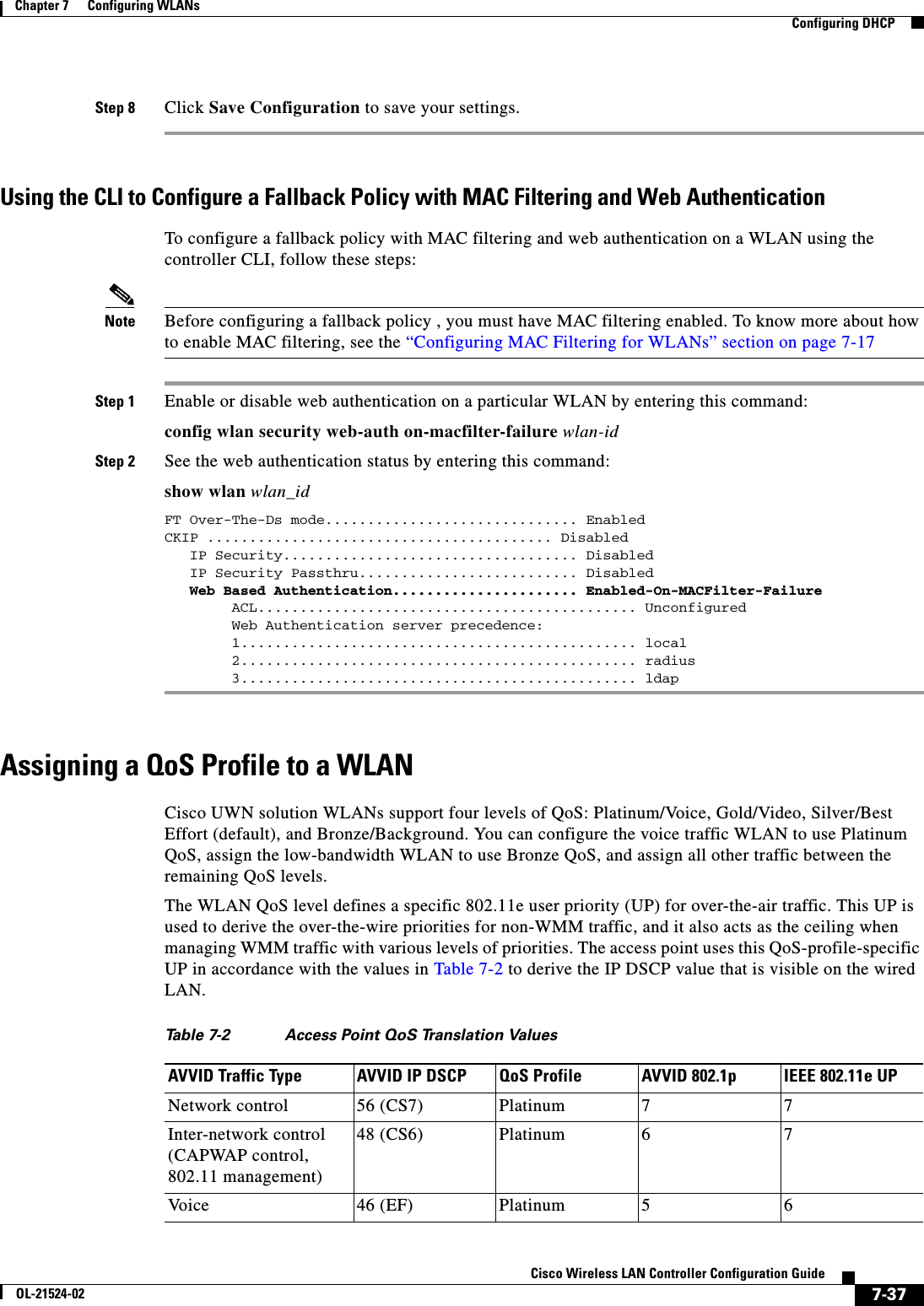  7-37Cisco Wireless LAN Controller Configuration GuideOL-21524-02Chapter 7      Configuring WLANs  Configuring DHCPStep 8 Click Save Configuration to save your settings.Using the CLI to Configure a Fallback Policy with MAC Filtering and Web AuthenticationTo configure a fallback policy with MAC filtering and web authentication on a WLAN using the controller CLI, follow these steps:Note Before configuring a fallback policy , you must have MAC filtering enabled. To know more about how to enable MAC filtering, see the “Configuring MAC Filtering for WLANs” section on page 7-17Step 1 Enable or disable web authentication on a particular WLAN by entering this command:config wlan security web-auth on-macfilter-failure wlan-idStep 2 See the web authentication status by entering this command:show wlan wlan_idFT Over-The-Ds mode.............................. EnabledCKIP ......................................... Disabled   IP Security................................... Disabled   IP Security Passthru.......................... Disabled   Web Based Authentication...................... Enabled-On-MACFilter-Failure        ACL............................................. Unconfigured        Web Authentication server precedence:        1............................................... local        2............................................... radius        3............................................... ldapAssigning a QoS Profile to a WLANCisco UWN solution WLANs support four levels of QoS: Platinum/Voice, Gold/Video, Silver/Best Effort (default), and Bronze/Background. You can configure the voice traffic WLAN to use Platinum QoS, assign the low-bandwidth WLAN to use Bronze QoS, and assign all other traffic between the remaining QoS levels.The WLAN QoS level defines a specific 802.11e user priority (UP) for over-the-air traffic. This UP is used to derive the over-the-wire priorities for non-WMM traffic, and it also acts as the ceiling when managing WMM traffic with various levels of priorities. The access point uses this QoS-profile-specific UP in accordance with the values in Table 7-2 to derive the IP DSCP value that is visible on the wired LAN.Ta b l e  7-2 Access Point QoS Translation Values AVVID Traffic Type AVVID IP DSCP QoS Profile AVVID 802.1p IEEE 802.11e UPNetwork control 56 (CS7) Platinum 7 7Inter-network control (CAPWAP control, 802.11 management)48 (CS6) Platinum 6 7Vo i c e 46 (EF) Platinum 5 6