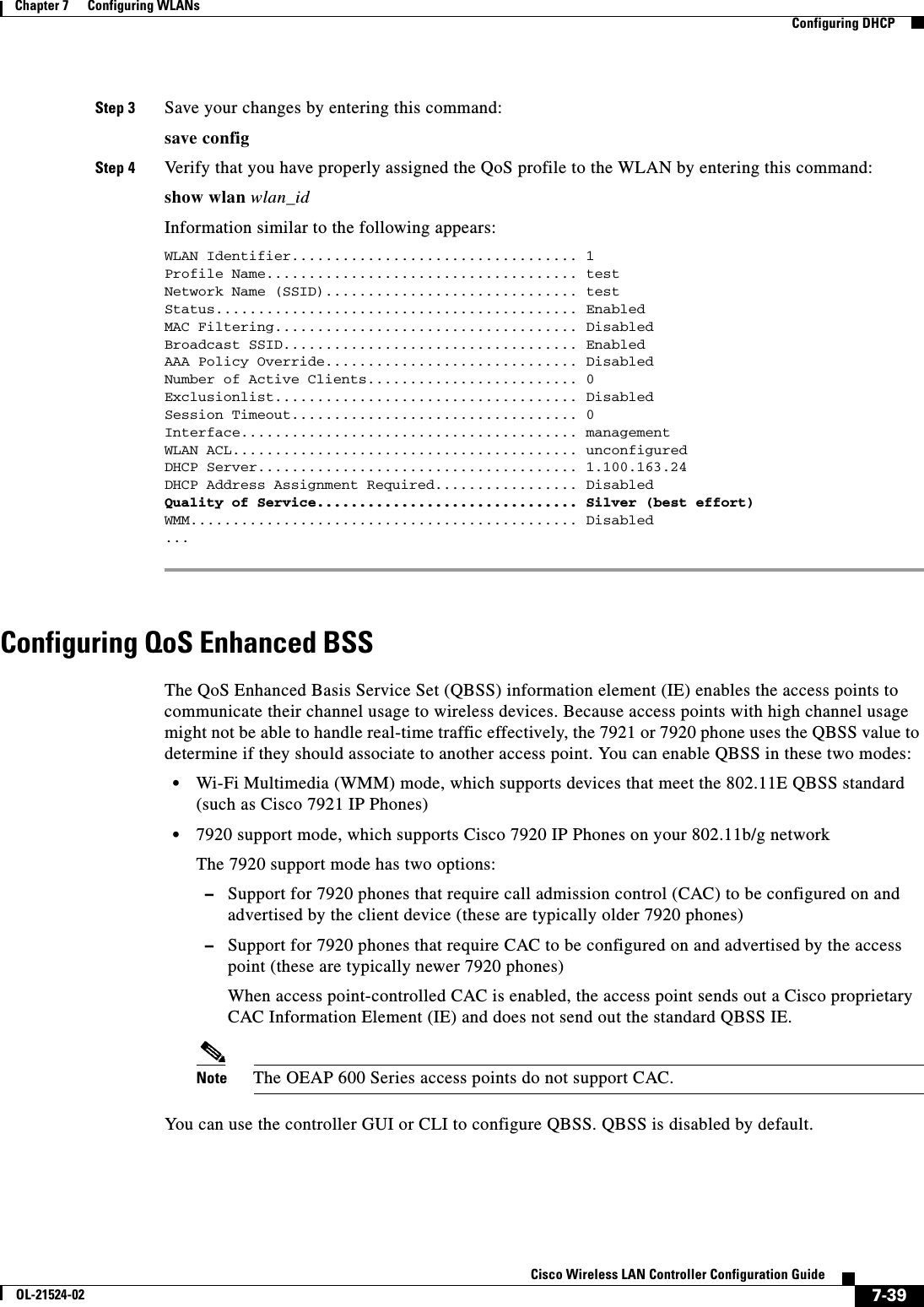  7-39Cisco Wireless LAN Controller Configuration GuideOL-21524-02Chapter 7      Configuring WLANs  Configuring DHCPStep 3 Save your changes by entering this command:save configStep 4 Verify that you have properly assigned the QoS profile to the WLAN by entering this command:show wlan wlan_idInformation similar to the following appears:WLAN Identifier.................................. 1Profile Name..................................... testNetwork Name (SSID).............................. testStatus........................................... EnabledMAC Filtering.................................... DisabledBroadcast SSID................................... EnabledAAA Policy Override.............................. DisabledNumber of Active Clients......................... 0Exclusionlist.................................... DisabledSession Timeout.................................. 0Interface........................................ managementWLAN ACL......................................... unconfiguredDHCP Server...................................... 1.100.163.24DHCP Address Assignment Required................. DisabledQuality of Service............................... Silver (best effort)WMM.............................................. Disabled... Configuring QoS Enhanced BSSThe QoS Enhanced Basis Service Set (QBSS) information element (IE) enables the access points to communicate their channel usage to wireless devices. Because access points with high channel usage might not be able to handle real-time traffic effectively, the 7921 or 7920 phone uses the QBSS value to determine if they should associate to another access point. You can enable QBSS in these two modes:  • Wi-Fi Multimedia (WMM) mode, which supports devices that meet the 802.11E QBSS standard (such as Cisco 7921 IP Phones)  • 7920 support mode, which supports Cisco 7920 IP Phones on your 802.11b/g networkThe 7920 support mode has two options:   –Support for 7920 phones that require call admission control (CAC) to be configured on and advertised by the client device (these are typically older 7920 phones)  –Support for 7920 phones that require CAC to be configured on and advertised by the access point (these are typically newer 7920 phones)When access point-controlled CAC is enabled, the access point sends out a Cisco proprietary CAC Information Element (IE) and does not send out the standard QBSS IE.Note The OEAP 600 Series access points do not support CAC.You can use the controller GUI or CLI to configure QBSS. QBSS is disabled by default.