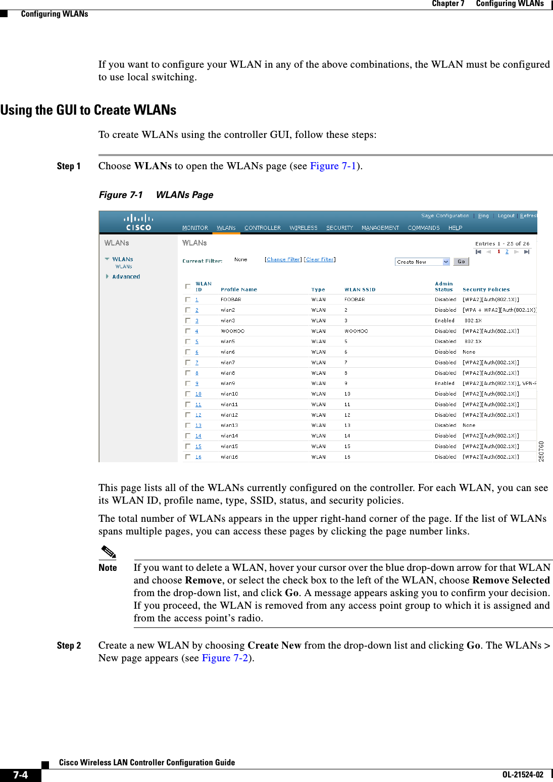  7-4Cisco Wireless LAN Controller Configuration GuideOL-21524-02Chapter 7      Configuring WLANs  Configuring WLANsIf you want to configure your WLAN in any of the above combinations, the WLAN must be configured to use local switching. Using the GUI to Create WLANsTo create WLANs using the controller GUI, follow these steps:Step 1 Choose WLANs to open the WLANs page (see Figure 7-1).Figure 7-1 WLANs PageThis page lists all of the WLANs currently configured on the controller. For each WLAN, you can see its WLAN ID, profile name, type, SSID, status, and security policies.The total number of WLANs appears in the upper right-hand corner of the page. If the list of WLANs spans multiple pages, you can access these pages by clicking the page number links.Note If you want to delete a WLAN, hover your cursor over the blue drop-down arrow for that WLAN and choose Remove, or select the check box to the left of the WLAN, choose Remove Selected from the drop-down list, and click Go. A message appears asking you to confirm your decision. If you proceed, the WLAN is removed from any access point group to which it is assigned and from the access point’s radio.Step 2 Create a new WLAN by choosing Create New from the drop-down list and clicking Go. The WLANs &gt; New page appears (see Figure 7-2).