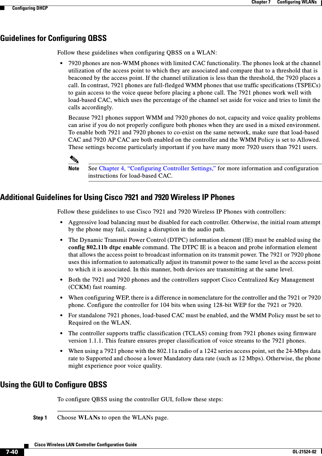  7-40Cisco Wireless LAN Controller Configuration GuideOL-21524-02Chapter 7      Configuring WLANs  Configuring DHCPGuidelines for Configuring QBSSFollow these guidelines when configuring QBSS on a WLAN:  • 7920 phones are non-WMM phones with limited CAC functionality. The phones look at the channel utilization of the access point to which they are associated and compare that to a threshold that is beaconed by the access point. If the channel utilization is less than the threshold, the 7920 places a call. In contrast, 7921 phones are full-fledged WMM phones that use traffic specifications (TSPECs) to gain access to the voice queue before placing a phone call. The 7921 phones work well with load-based CAC, which uses the percentage of the channel set aside for voice and tries to limit the calls accordingly.Because 7921 phones support WMM and 7920 phones do not, capacity and voice quality problems can arise if you do not properly configure both phones when they are used in a mixed environment. To enable both 7921 and 7920 phones to co-exist on the same network, make sure that load-based CAC and 7920 AP CAC are both enabled on the controller and the WMM Policy is set to Allowed. These settings become particularly important if you have many more 7920 users than 7921 users.Note See Chapter 4, “Configuring Controller Settings,” for more information and configuration instructions for load-based CAC.Additional Guidelines for Using Cisco 7921 and 7920 Wireless IP PhonesFollow these guidelines to use Cisco 7921 and 7920 Wireless IP Phones with controllers:  • Aggressive load balancing must be disabled for each controller. Otherwise, the initial roam attempt by the phone may fail, causing a disruption in the audio path.  • The Dynamic Transmit Power Control (DTPC) information element (IE) must be enabled using the config 802.11b dtpc enable command. The DTPC IE is a beacon and probe information element that allows the access point to broadcast information on its transmit power. The 7921 or 7920 phone uses this information to automatically adjust its transmit power to the same level as the access point to which it is associated. In this manner, both devices are transmitting at the same level.  • Both the 7921 and 7920 phones and the controllers support Cisco Centralized Key Management (CCKM) fast roaming.  • When configuring WEP, there is a difference in nomenclature for the controller and the 7921 or 7920 phone. Configure the controller for 104 bits when using 128-bit WEP for the 7921 or 7920.  • For standalone 7921 phones, load-based CAC must be enabled, and the WMM Policy must be set to Required on the WLAN.  • The controller supports traffic classification (TCLAS) coming from 7921 phones using firmware version 1.1.1. This feature ensures proper classification of voice streams to the 7921 phones.  • When using a 7921 phone with the 802.11a radio of a 1242 series access point, set the 24-Mbps data rate to Supported and choose a lower Mandatory data rate (such as 12 Mbps). Otherwise, the phone might experience poor voice quality.Using the GUI to Configure QBSSTo configure QBSS using the controller GUI, follow these steps:Step 1 Choose WLANs to open the WLANs page.