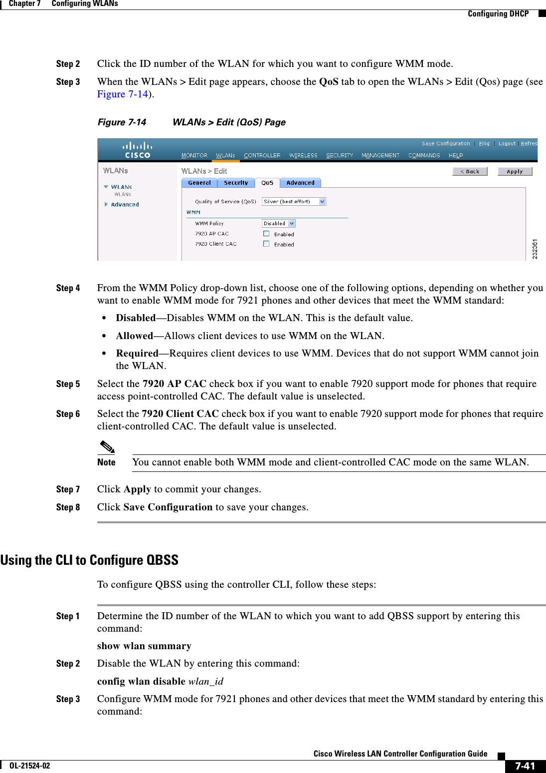  7-41Cisco Wireless LAN Controller Configuration GuideOL-21524-02Chapter 7      Configuring WLANs  Configuring DHCPStep 2 Click the ID number of the WLAN for which you want to configure WMM mode.Step 3 When the WLANs &gt; Edit page appears, choose the QoS tab to open the WLANs &gt; Edit (Qos) page (see Figure 7-14).Figure 7-14 WLANs &gt; Edit (QoS) PageStep 4 From the WMM Policy drop-down list, choose one of the following options, depending on whether you want to enable WMM mode for 7921 phones and other devices that meet the WMM standard:  • Disabled—Disables WMM on the WLAN. This is the default value.  • Allowed—Allows client devices to use WMM on the WLAN.   • Required—Requires client devices to use WMM. Devices that do not support WMM cannot join the WLAN.Step 5 Select the 7920 AP CAC check box if you want to enable 7920 support mode for phones that require access point-controlled CAC. The default value is unselected.Step 6 Select the 7920 Client CAC check box if you want to enable 7920 support mode for phones that require client-controlled CAC. The default value is unselected.Note You cannot enable both WMM mode and client-controlled CAC mode on the same WLAN.Step 7 Click Apply to commit your changes.Step 8 Click Save Configuration to save your changes.Using the CLI to Configure QBSSTo configure QBSS using the controller CLI, follow these steps:Step 1 Determine the ID number of the WLAN to which you want to add QBSS support by entering this command:show wlan summaryStep 2 Disable the WLAN by entering this command:config wlan disable wlan_idStep 3 Configure WMM mode for 7921 phones and other devices that meet the WMM standard by entering this command: