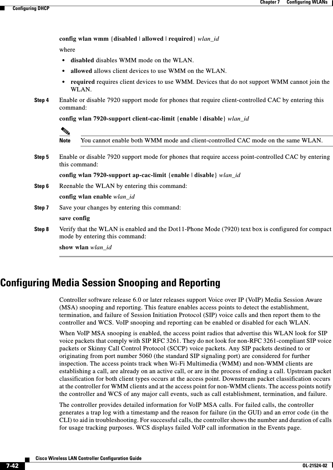  7-42Cisco Wireless LAN Controller Configuration GuideOL-21524-02Chapter 7      Configuring WLANs  Configuring DHCPconfig wlan wmm {disabled | allowed | required} wlan_idwhere  • disabled disables WMM mode on the WLAN.  • allowed allows client devices to use WMM on the WLAN.   • required requires client devices to use WMM. Devices that do not support WMM cannot join the WLAN.Step 4 Enable or disable 7920 support mode for phones that require client-controlled CAC by entering this command:config wlan 7920-support client-cac-limit {enable | disable} wlan_id Note You cannot enable both WMM mode and client-controlled CAC mode on the same WLAN.Step 5 Enable or disable 7920 support mode for phones that require access point-controlled CAC by entering this command:config wlan 7920-support ap-cac-limit {enable | disable} wlan_id Step 6 Reenable the WLAN by entering this command:config wlan enable wlan_idStep 7 Save your changes by entering this command:save configStep 8 Verify that the WLAN is enabled and the Dot11-Phone Mode (7920) text box is configured for compact mode by entering this command:show wlan wlan_idConfiguring Media Session Snooping and ReportingController software release 6.0 or later releases support Voice over IP (VoIP) Media Session Aware (MSA) snooping and reporting. This feature enables access points to detect the establishment, termination, and failure of Session Initiation Protocol (SIP) voice calls and then report them to the controller and WCS. VoIP snooping and reporting can be enabled or disabled for each WLAN.When VoIP MSA snooping is enabled, the access point radios that advertise this WLAN look for SIP voice packets that comply with SIP RFC 3261. They do not look for non-RFC 3261-compliant SIP voice packets or Skinny Call Control Protocol (SCCP) voice packets. Any SIP packets destined to or originating from port number 5060 (the standard SIP signaling port) are considered for further inspection. The access points track when Wi-Fi Multimedia (WMM) and non-WMM clients are establishing a call, are already on an active call, or are in the process of ending a call. Upstream packet classification for both client types occurs at the access point. Downstream packet classification occurs at the controller for WMM clients and at the access point for non-WMM clients. The access points notify the controller and WCS of any major call events, such as call establishment, termination, and failure.The controller provides detailed information for VoIP MSA calls. For failed calls, the controller generates a trap log with a timestamp and the reason for failure (in the GUI) and an error code (in the CLI) to aid in troubleshooting. For successful calls, the controller shows the number and duration of calls for usage tracking purposes. WCS displays failed VoIP call information in the Events page.