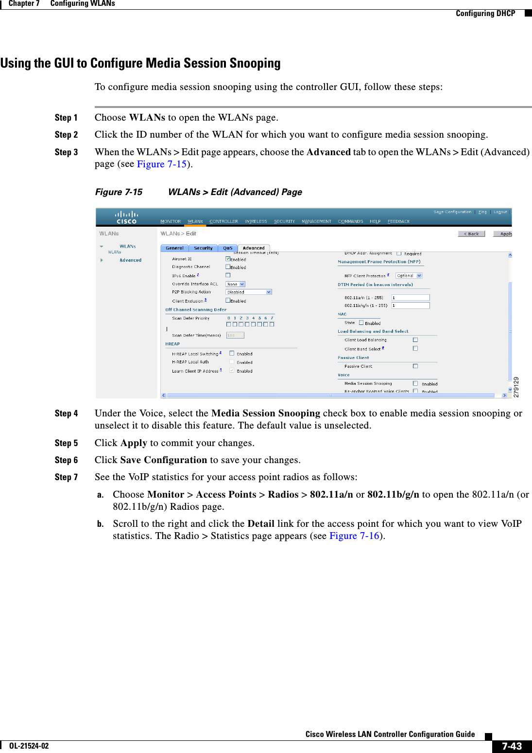  7-43Cisco Wireless LAN Controller Configuration GuideOL-21524-02Chapter 7      Configuring WLANs  Configuring DHCPUsing the GUI to Configure Media Session SnoopingTo configure media session snooping using the controller GUI, follow these steps:Step 1 Choose WLANs to open the WLANs page.Step 2 Click the ID number of the WLAN for which you want to configure media session snooping.Step 3 When the WLANs &gt; Edit page appears, choose the Advanced tab to open the WLANs &gt; Edit (Advanced) page (see Figure 7-15).Figure 7-15 WLANs &gt; Edit (Advanced) PageStep 4 Under the Voice, select the Media Session Snooping check box to enable media session snooping or unselect it to disable this feature. The default value is unselected.Step 5 Click Apply to commit your changes.Step 6 Click Save Configuration to save your changes.Step 7 See the VoIP statistics for your access point radios as follows:a. Choose Monitor &gt; Access Points &gt; Radios &gt; 802.11a/n or 802.11b/g/n to open the 802.11a/n (or 802.11b/g/n) Radios page.b. Scroll to the right and click the Detail link for the access point for which you want to view VoIP statistics. The Radio &gt; Statistics page appears (see Figure 7-16).