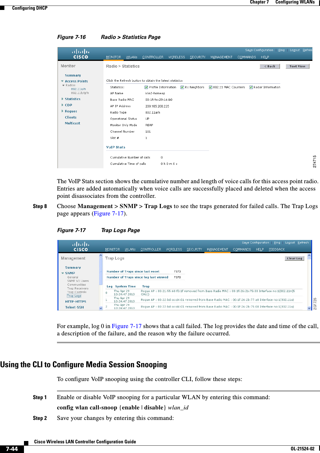  7-44Cisco Wireless LAN Controller Configuration GuideOL-21524-02Chapter 7      Configuring WLANs  Configuring DHCPFigure 7-16 Radio &gt; Statistics PageThe VoIP Stats section shows the cumulative number and length of voice calls for this access point radio. Entries are added automatically when voice calls are successfully placed and deleted when the access point disassociates from the controller.Step 8 Choose Management &gt; SNMP &gt; Trap Logs to see the traps generated for failed calls. The Trap Logs page appears (Figure 7-17).Figure 7-17 Trap Logs PageFor example, log 0 in Figure 7-17 shows that a call failed. The log provides the date and time of the call, a description of the failure, and the reason why the failure occurred.Using the CLI to Configure Media Session SnoopingTo configure VoIP snooping using the controller CLI, follow these steps:Step 1 Enable or disable VoIP snooping for a particular WLAN by entering this command:config wlan call-snoop {enable | disable} wlan_idStep 2 Save your changes by entering this command: