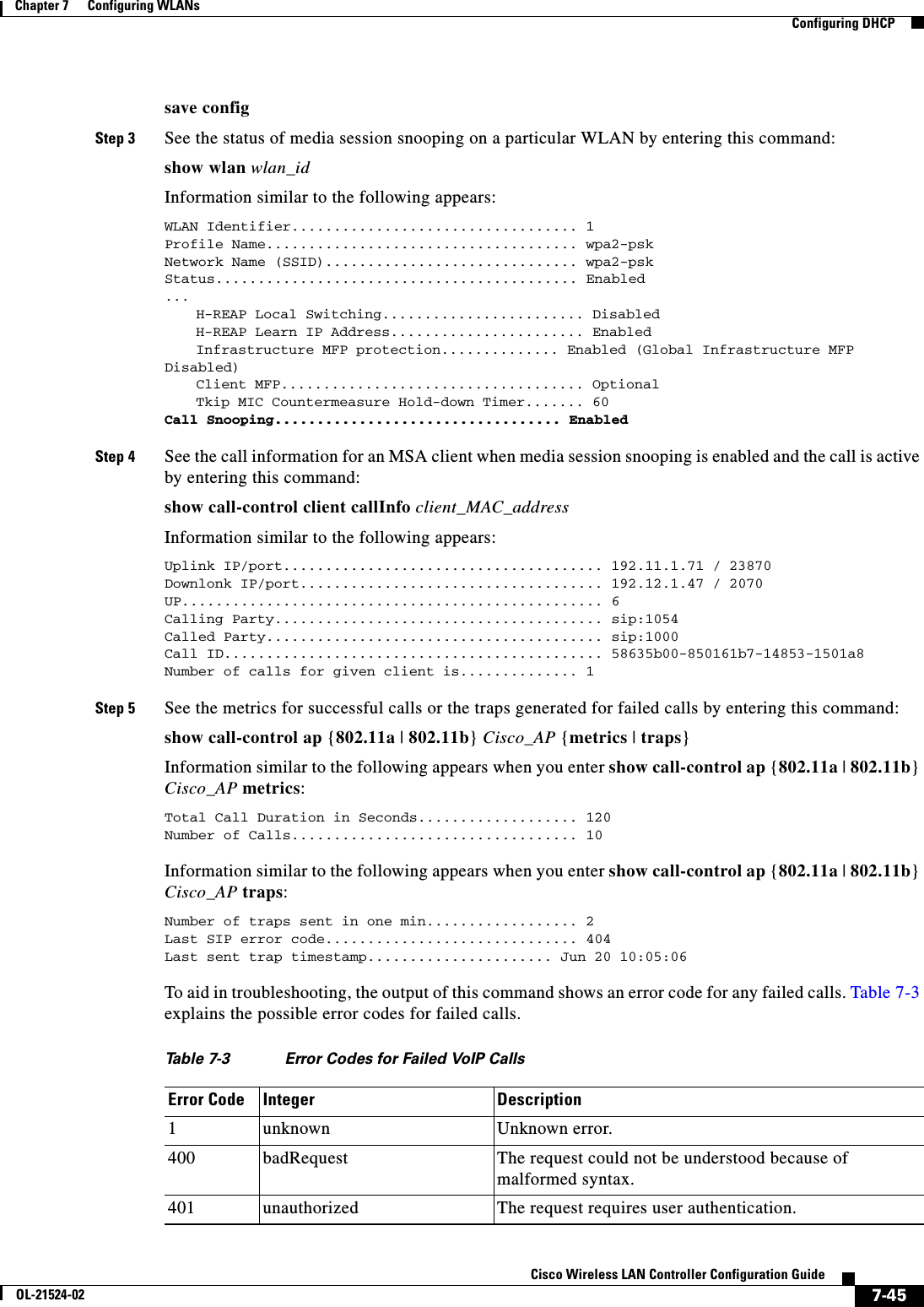  7-45Cisco Wireless LAN Controller Configuration GuideOL-21524-02Chapter 7      Configuring WLANs  Configuring DHCPsave configStep 3 See the status of media session snooping on a particular WLAN by entering this command:show wlan wlan_idInformation similar to the following appears:WLAN Identifier.................................. 1Profile Name..................................... wpa2-pskNetwork Name (SSID).............................. wpa2-pskStatus........................................... Enabled...H-REAP Local Switching........................ Disabled    H-REAP Learn IP Address....................... Enabled    Infrastructure MFP protection.............. Enabled (Global Infrastructure MFP Disabled)Client MFP.................................... Optional    Tkip MIC Countermeasure Hold-down Timer....... 60Call Snooping.................................. Enabled Step 4 See the call information for an MSA client when media session snooping is enabled and the call is active by entering this command:show call-control client callInfo client_MAC_addressInformation similar to the following appears:Uplink IP/port...................................... 192.11.1.71 / 23870Downlonk IP/port.................................... 192.12.1.47 / 2070UP.................................................. 6Calling Party....................................... sip:1054Called Party........................................ sip:1000Call ID............................................. 58635b00-850161b7-14853-1501a8Number of calls for given client is.............. 1 Step 5 See the metrics for successful calls or the traps generated for failed calls by entering this command:show call-control ap {802.11a | 802.11b} Cisco_AP {metrics | traps}Information similar to the following appears when you enter show call-control ap {802.11a | 802.11b} Cisco_AP metrics:Total Call Duration in Seconds................... 120Number of Calls.................................. 10Information similar to the following appears when you enter show call-control ap {802.11a | 802.11b} Cisco_AP traps:Number of traps sent in one min.................. 2Last SIP error code.............................. 404Last sent trap timestamp...................... Jun 20 10:05:06 To aid in troubleshooting, the output of this command shows an error code for any failed calls. Table 7-3 explains the possible error codes for failed calls.Ta b l e  7-3 Error Codes for Failed VoIP Calls Error Code Integer Description1unknown Unknown error.400 badRequest The request could not be understood because of malformed syntax.401 unauthorized The request requires user authentication.