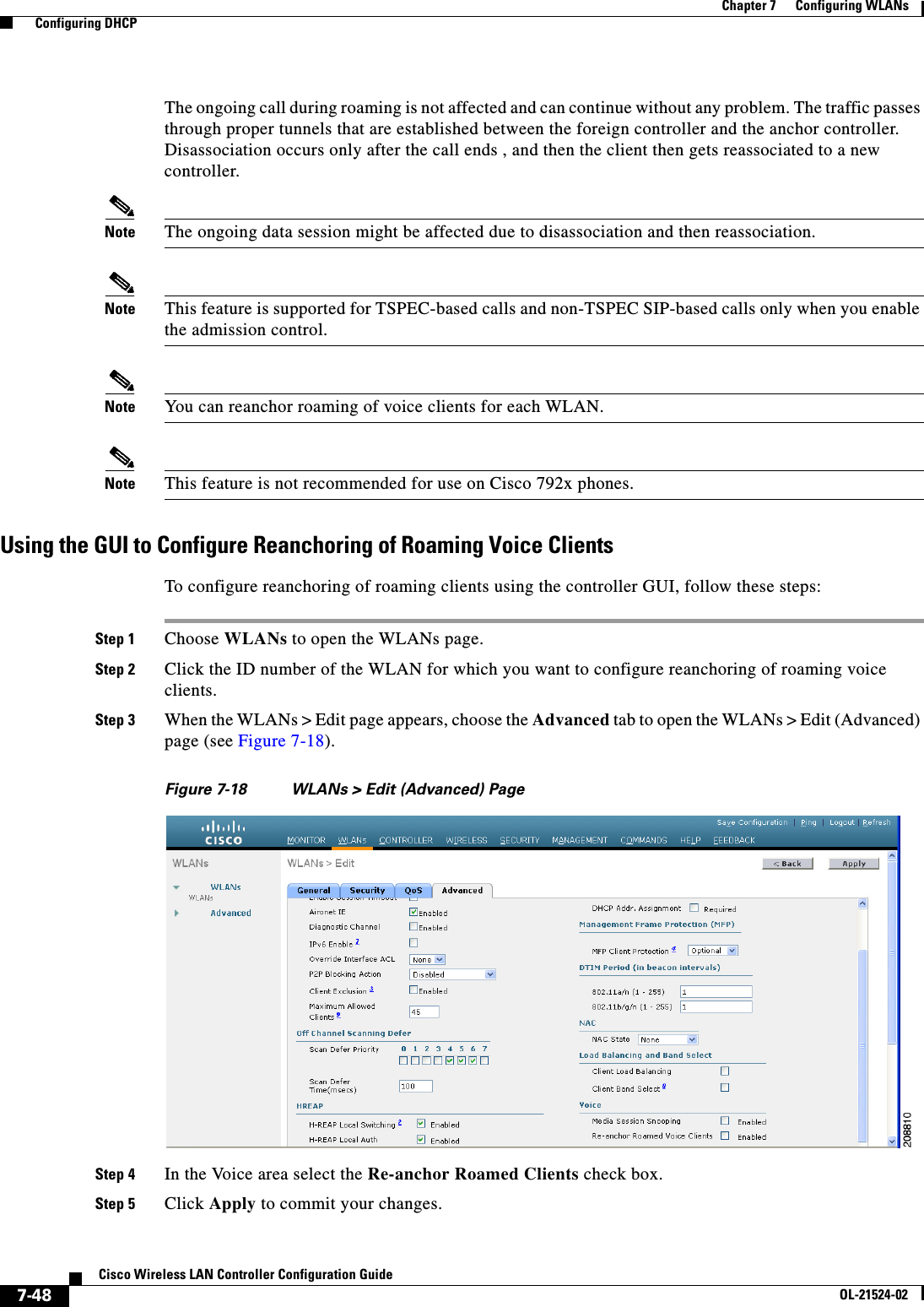  7-48Cisco Wireless LAN Controller Configuration GuideOL-21524-02Chapter 7      Configuring WLANs  Configuring DHCPThe ongoing call during roaming is not affected and can continue without any problem. The traffic passes through proper tunnels that are established between the foreign controller and the anchor controller. Disassociation occurs only after the call ends , and then the client then gets reassociated to a new controller.Note The ongoing data session might be affected due to disassociation and then reassociation.Note This feature is supported for TSPEC-based calls and non-TSPEC SIP-based calls only when you enable the admission control.Note You can reanchor roaming of voice clients for each WLAN.Note This feature is not recommended for use on Cisco 792x phones.Using the GUI to Configure Reanchoring of Roaming Voice ClientsTo configure reanchoring of roaming clients using the controller GUI, follow these steps:Step 1 Choose WLANs to open the WLANs page.Step 2 Click the ID number of the WLAN for which you want to configure reanchoring of roaming voice clients.Step 3 When the WLANs &gt; Edit page appears, choose the Advanced tab to open the WLANs &gt; Edit (Advanced) page (see Figure 7-18).Figure 7-18 WLANs &gt; Edit (Advanced) PageStep 4 In the Voice area select the Re-anchor Roamed Clients check box.Step 5 Click Apply to commit your changes.