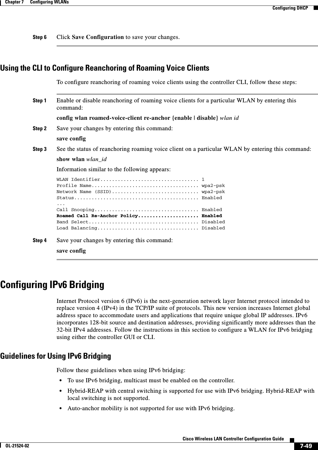  7-49Cisco Wireless LAN Controller Configuration GuideOL-21524-02Chapter 7      Configuring WLANs  Configuring DHCPStep 6 Click Save Configuration to save your changes.Using the CLI to Configure Reanchoring of Roaming Voice ClientsTo configure reanchoring of roaming voice clients using the controller CLI, follow these steps:Step 1 Enable or disable reanchoring of roaming voice clients for a particular WLAN by entering this command:config wlan roamed-voice-client re-anchor {enable | disable} wlan id Step 2 Save your changes by entering this command:save configStep 3 See the status of reanchoring roaming voice client on a particular WLAN by entering this command:show wlan wlan_idInformation similar to the following appears:WLAN Identifier.................................. 1Profile Name..................................... wpa2-pskNetwork Name (SSID).............................. wpa2-pskStatus........................................... Enabled...Call Snooping.................................... EnabledRoamed Call Re-Anchor Policy..................... EnabledBand Select...................................... DisabledLoad Balancing................................... DisabledStep 4 Save your changes by entering this command:save configConfiguring IPv6 BridgingInternet Protocol version 6 (IPv6) is the next-generation network layer Internet protocol intended to replace version 4 (IPv4) in the TCP/IP suite of protocols. This new version increases Internet global address space to accommodate users and applications that require unique global IP addresses. IPv6 incorporates 128-bit source and destination addresses, providing significantly more addresses than the 32-bit IPv4 addresses. Follow the instructions in this section to configure a WLAN for IPv6 bridging using either the controller GUI or CLI.Guidelines for Using IPv6 BridgingFollow these guidelines when using IPv6 bridging:  • To use IPv6 bridging, multicast must be enabled on the controller.  • Hybrid-REAP with central switching is supported for use with IPv6 bridging. Hybrid-REAP with local switching is not supported.  • Auto-anchor mobility is not supported for use with IPv6 bridging.