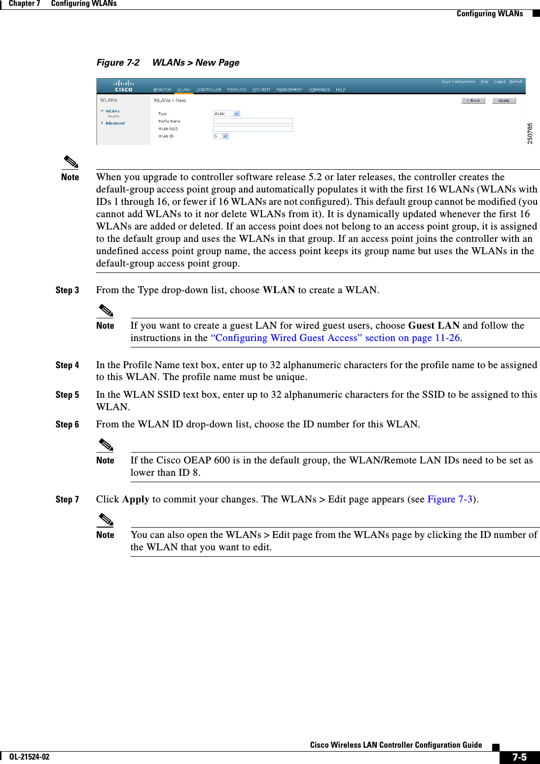  7-5Cisco Wireless LAN Controller Configuration GuideOL-21524-02Chapter 7      Configuring WLANs  Configuring WLANsFigure 7-2 WLANs &gt; New PageNote When you upgrade to controller software release 5.2 or later releases, the controller creates the default-group access point group and automatically populates it with the first 16 WLANs (WLANs with IDs 1 through 16, or fewer if 16 WLANs are not configured). This default group cannot be modified (you cannot add WLANs to it nor delete WLANs from it). It is dynamically updated whenever the first 16 WLANs are added or deleted. If an access point does not belong to an access point group, it is assigned to the default group and uses the WLANs in that group. If an access point joins the controller with an undefined access point group name, the access point keeps its group name but uses the WLANs in the default-group access point group.Step 3 From the Type drop-down list, choose WLAN to create a WLAN.Note If you want to create a guest LAN for wired guest users, choose Guest LAN and follow the instructions in the “Configuring Wired Guest Access” section on page 11-26.Step 4 In the Profile Name text box, enter up to 32 alphanumeric characters for the profile name to be assigned to this WLAN. The profile name must be unique.Step 5 In the WLAN SSID text box, enter up to 32 alphanumeric characters for the SSID to be assigned to this WLAN.Step 6 From the WLAN ID drop-down list, choose the ID number for this WLAN.Note If the Cisco OEAP 600 is in the default group, the WLAN/Remote LAN IDs need to be set as lower than ID 8.Step 7 Click Apply to commit your changes. The WLANs &gt; Edit page appears (see Figure 7-3).Note You can also open the WLANs &gt; Edit page from the WLANs page by clicking the ID number of the WLAN that you want to edit.