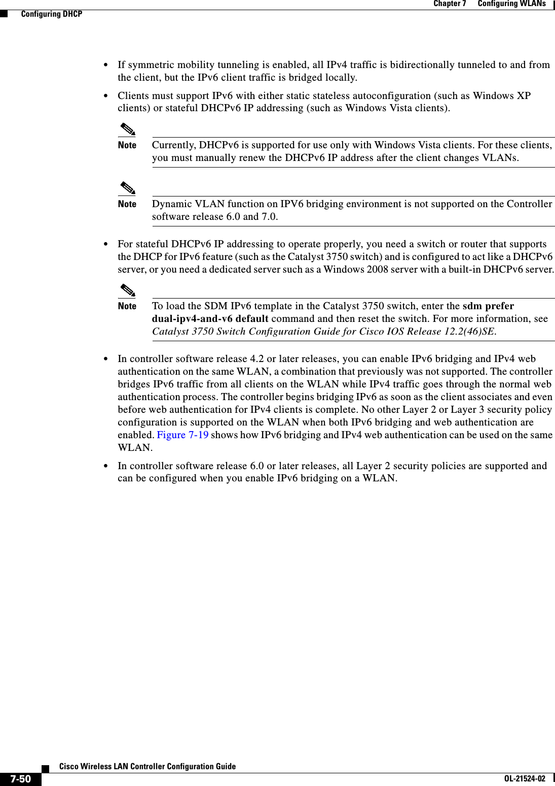  7-50Cisco Wireless LAN Controller Configuration GuideOL-21524-02Chapter 7      Configuring WLANs  Configuring DHCP  • If symmetric mobility tunneling is enabled, all IPv4 traffic is bidirectionally tunneled to and from the client, but the IPv6 client traffic is bridged locally.  • Clients must support IPv6 with either static stateless autoconfiguration (such as Windows XP clients) or stateful DHCPv6 IP addressing (such as Windows Vista clients).Note Currently, DHCPv6 is supported for use only with Windows Vista clients. For these clients, you must manually renew the DHCPv6 IP address after the client changes VLANs.Note Dynamic VLAN function on IPV6 bridging environment is not supported on the Controller software release 6.0 and 7.0.  • For stateful DHCPv6 IP addressing to operate properly, you need a switch or router that supports the DHCP for IPv6 feature (such as the Catalyst 3750 switch) and is configured to act like a DHCPv6 server, or you need a dedicated server such as a Windows 2008 server with a built-in DHCPv6 server.Note To load the SDM IPv6 template in the Catalyst 3750 switch, enter the sdm prefer dual-ipv4-and-v6 default command and then reset the switch. For more information, see Catalyst 3750 Switch Configuration Guide for Cisco IOS Release 12.2(46)SE.  • In controller software release 4.2 or later releases, you can enable IPv6 bridging and IPv4 web authentication on the same WLAN, a combination that previously was not supported. The controller bridges IPv6 traffic from all clients on the WLAN while IPv4 traffic goes through the normal web authentication process. The controller begins bridging IPv6 as soon as the client associates and even before web authentication for IPv4 clients is complete. No other Layer 2 or Layer 3 security policy configuration is supported on the WLAN when both IPv6 bridging and web authentication are enabled. Figure 7-19 shows how IPv6 bridging and IPv4 web authentication can be used on the same WLAN.  • In controller software release 6.0 or later releases, all Layer 2 security policies are supported and can be configured when you enable IPv6 bridging on a WLAN.