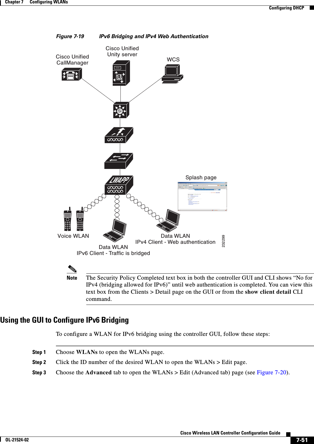  7-51Cisco Wireless LAN Controller Configuration GuideOL-21524-02Chapter 7      Configuring WLANs  Configuring DHCPFigure 7-19 IPv6 Bridging and IPv4 Web AuthenticationNote The Security Policy Completed text box in both the controller GUI and CLI shows “No for IPv4 (bridging allowed for IPv6)” until web authentication is completed. You can view this text box from the Clients &gt; Detail page on the GUI or from the show client detail CLI command.Using the GUI to Configure IPv6 BridgingTo configure a WLAN for IPv6 bridging using the controller GUI, follow these steps:Step 1 Choose WLANs to open the WLANs page.Step 2 Click the ID number of the desired WLAN to open the WLANs &gt; Edit page.Step 3 Choose the Advanced tab to open the WLANs &gt; Edit (Advanced tab) page (see Figure 7-20).WCSSplash pageCisco UnifiedUnity serverCisco UnifiedCallManagerVoice WLANData WLANIPv6 Client - Traffic is bridgedData WLANIPv4 Client - Web authentication232299SiU