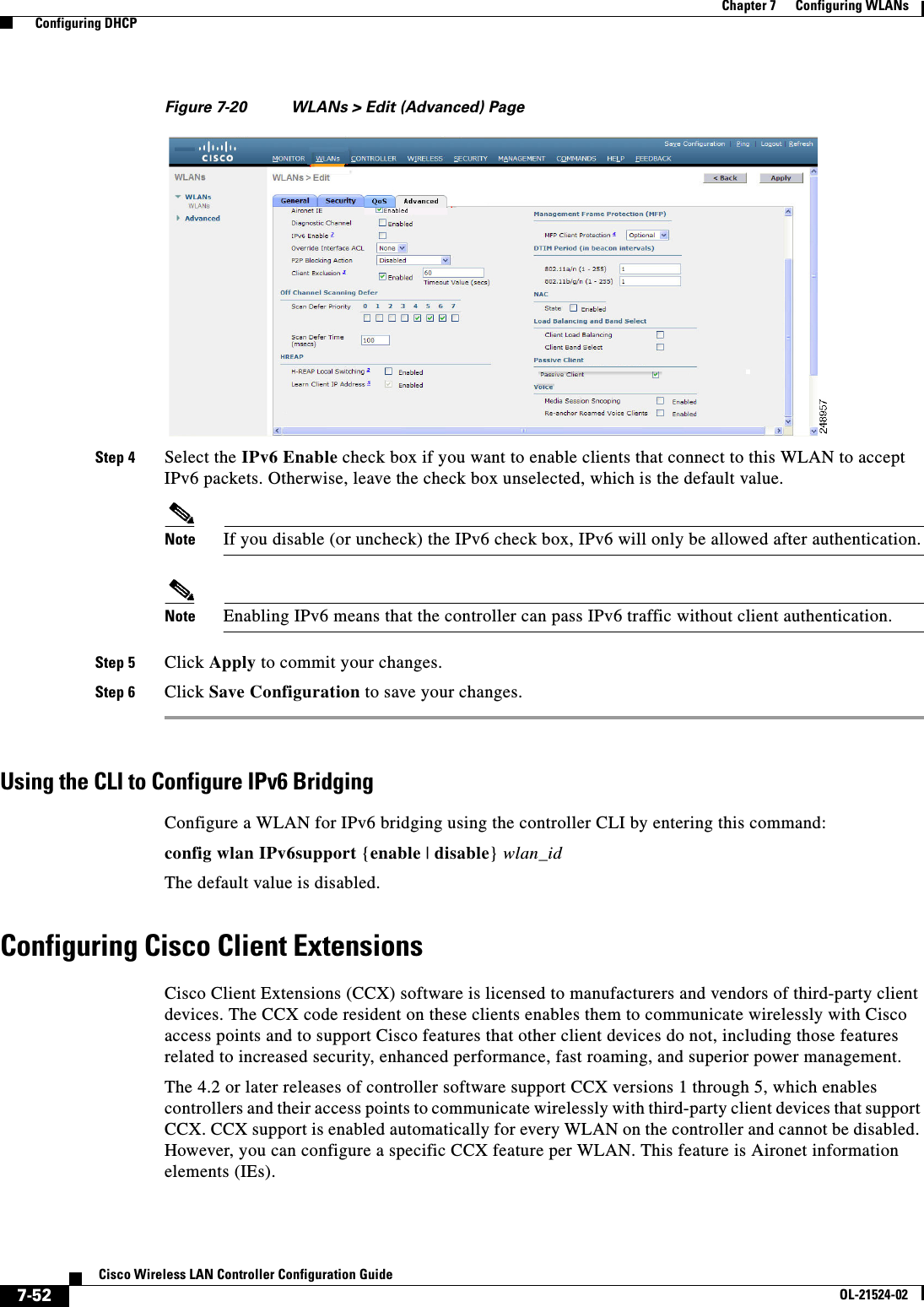  7-52Cisco Wireless LAN Controller Configuration GuideOL-21524-02Chapter 7      Configuring WLANs  Configuring DHCPFigure 7-20 WLANs &gt; Edit (Advanced) PageStep 4 Select the IPv6 Enable check box if you want to enable clients that connect to this WLAN to accept IPv6 packets. Otherwise, leave the check box unselected, which is the default value.Note If you disable (or uncheck) the IPv6 check box, IPv6 will only be allowed after authentication.Note Enabling IPv6 means that the controller can pass IPv6 traffic without client authentication.Step 5 Click Apply to commit your changes.Step 6 Click Save Configuration to save your changes.Using the CLI to Configure IPv6 BridgingConfigure a WLAN for IPv6 bridging using the controller CLI by entering this command:config wlan IPv6support {enable | disable} wlan_idThe default value is disabled.Configuring Cisco Client ExtensionsCisco Client Extensions (CCX) software is licensed to manufacturers and vendors of third-party client devices. The CCX code resident on these clients enables them to communicate wirelessly with Cisco access points and to support Cisco features that other client devices do not, including those features related to increased security, enhanced performance, fast roaming, and superior power management.The 4.2 or later releases of controller software support CCX versions 1 through 5, which enables controllers and their access points to communicate wirelessly with third-party client devices that support CCX. CCX support is enabled automatically for every WLAN on the controller and cannot be disabled. However, you can configure a specific CCX feature per WLAN. This feature is Aironet information elements (IEs).