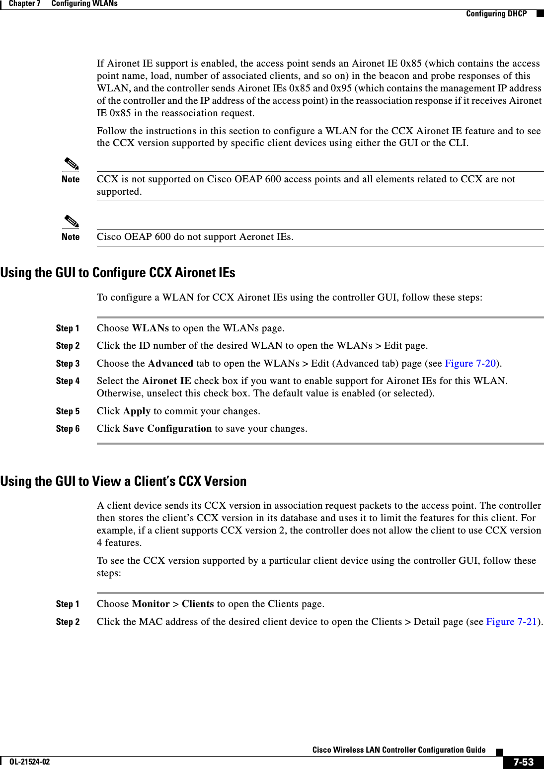  7-53Cisco Wireless LAN Controller Configuration GuideOL-21524-02Chapter 7      Configuring WLANs  Configuring DHCPIf Aironet IE support is enabled, the access point sends an Aironet IE 0x85 (which contains the access point name, load, number of associated clients, and so on) in the beacon and probe responses of this WLAN, and the controller sends Aironet IEs 0x85 and 0x95 (which contains the management IP address of the controller and the IP address of the access point) in the reassociation response if it receives Aironet IE 0x85 in the reassociation request. Follow the instructions in this section to configure a WLAN for the CCX Aironet IE feature and to see the CCX version supported by specific client devices using either the GUI or the CLI.Note CCX is not supported on Cisco OEAP 600 access points and all elements related to CCX are not supported.Note Cisco OEAP 600 do not support Aeronet IEs.Using the GUI to Configure CCX Aironet IEsTo configure a WLAN for CCX Aironet IEs using the controller GUI, follow these steps:Step 1 Choose WLANs to open the WLANs page.Step 2 Click the ID number of the desired WLAN to open the WLANs &gt; Edit page.Step 3 Choose the Advanced tab to open the WLANs &gt; Edit (Advanced tab) page (see Figure 7-20).Step 4 Select the Aironet IE check box if you want to enable support for Aironet IEs for this WLAN. Otherwise, unselect this check box. The default value is enabled (or selected).Step 5 Click Apply to commit your changes.Step 6 Click Save Configuration to save your changes.Using the GUI to View a Client’s CCX VersionA client device sends its CCX version in association request packets to the access point. The controller then stores the client’s CCX version in its database and uses it to limit the features for this client. For example, if a client supports CCX version 2, the controller does not allow the client to use CCX version 4 features.To see the CCX version supported by a particular client device using the controller GUI, follow these steps:Step 1 Choose Monitor &gt; Clients to open the Clients page.Step 2 Click the MAC address of the desired client device to open the Clients &gt; Detail page (see Figure 7-21).