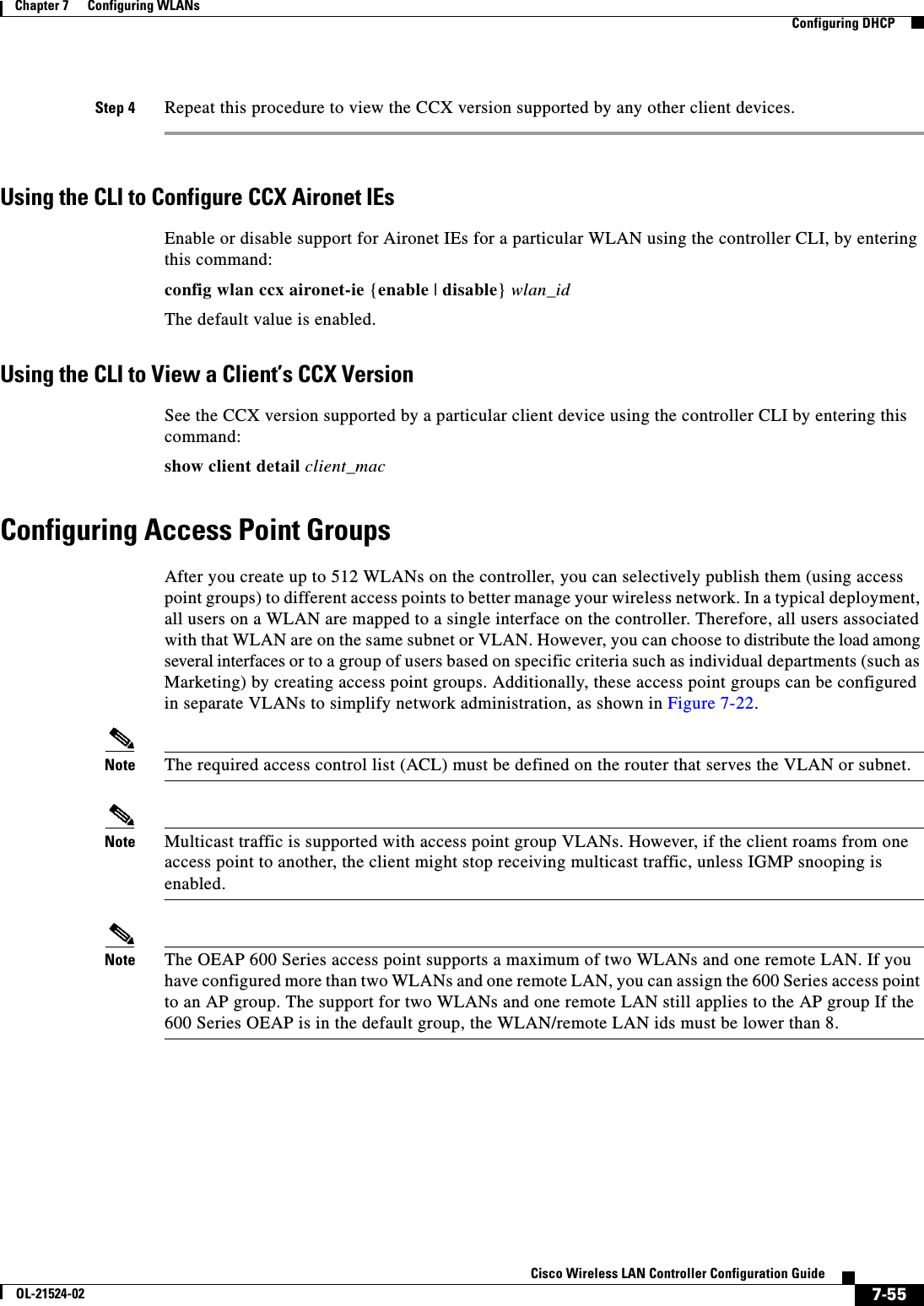  7-55Cisco Wireless LAN Controller Configuration GuideOL-21524-02Chapter 7      Configuring WLANs  Configuring DHCPStep 4 Repeat this procedure to view the CCX version supported by any other client devices.Using the CLI to Configure CCX Aironet IEsEnable or disable support for Aironet IEs for a particular WLAN using the controller CLI, by entering this command:config wlan ccx aironet-ie {enable | disable} wlan_idThe default value is enabled.Using the CLI to View a Client’s CCX VersionSee the CCX version supported by a particular client device using the controller CLI by entering this command:show client detail client_macConfiguring Access Point GroupsAfter you create up to 512 WLANs on the controller, you can selectively publish them (using access point groups) to different access points to better manage your wireless network. In a typical deployment, all users on a WLAN are mapped to a single interface on the controller. Therefore, all users associated with that WLAN are on the same subnet or VLAN. However, you can choose to distribute the load among several interfaces or to a group of users based on specific criteria such as individual departments (such as Marketing) by creating access point groups. Additionally, these access point groups can be configured in separate VLANs to simplify network administration, as shown in Figure 7-22.Note The required access control list (ACL) must be defined on the router that serves the VLAN or subnet.Note Multicast traffic is supported with access point group VLANs. However, if the client roams from one access point to another, the client might stop receiving multicast traffic, unless IGMP snooping is enabled.Note The OEAP 600 Series access point supports a maximum of two WLANs and one remote LAN. If you have configured more than two WLANs and one remote LAN, you can assign the 600 Series access point to an AP group. The support for two WLANs and one remote LAN still applies to the AP group If the 600 Series OEAP is in the default group, the WLAN/remote LAN ids must be lower than 8. 