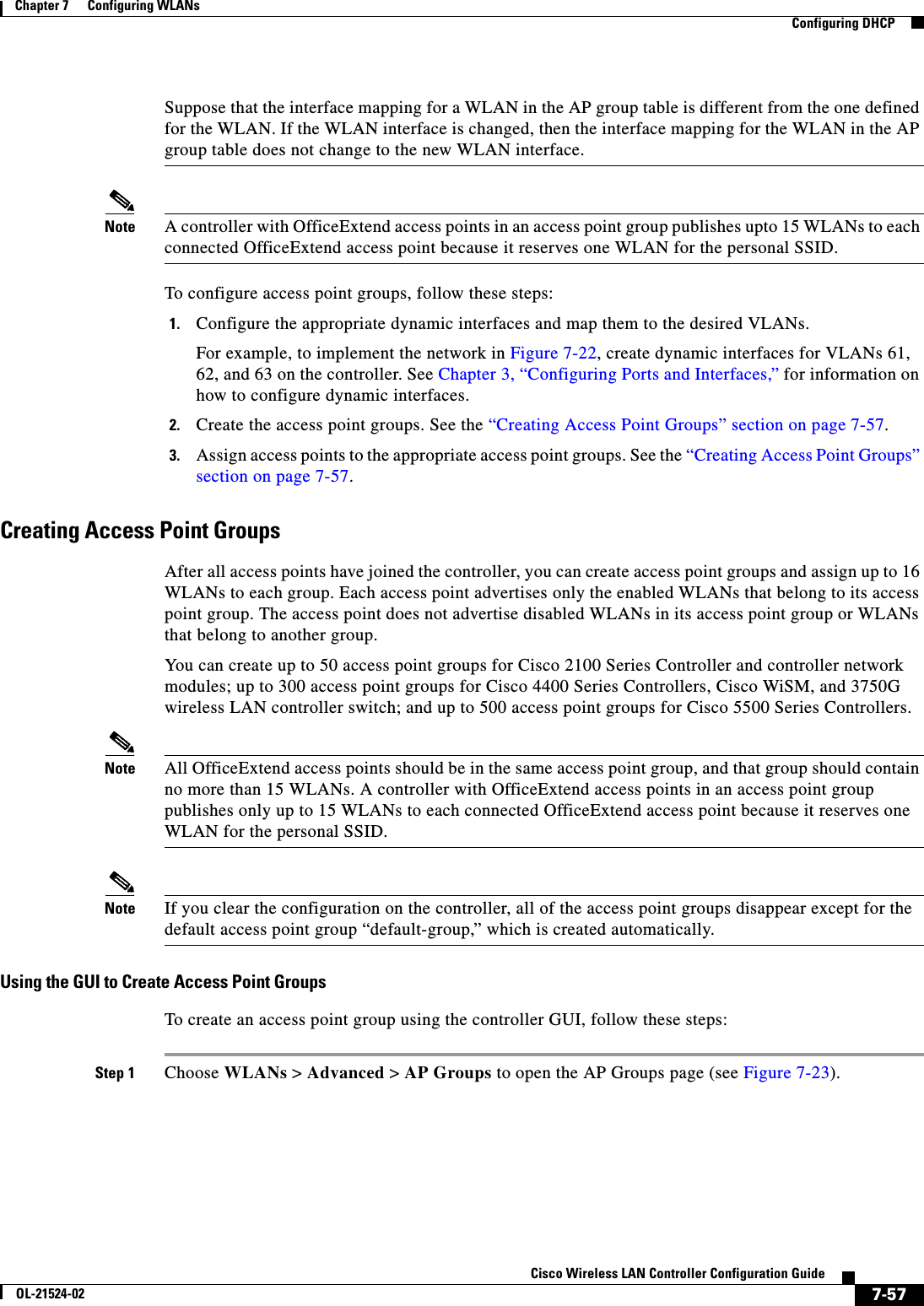  7-57Cisco Wireless LAN Controller Configuration GuideOL-21524-02Chapter 7      Configuring WLANs  Configuring DHCPSuppose that the interface mapping for a WLAN in the AP group table is different from the one defined for the WLAN. If the WLAN interface is changed, then the interface mapping for the WLAN in the AP group table does not change to the new WLAN interface.Note A controller with OfficeExtend access points in an access point group publishes upto 15 WLANs to each connected OfficeExtend access point because it reserves one WLAN for the personal SSID.To configure access point groups, follow these steps:1. Configure the appropriate dynamic interfaces and map them to the desired VLANs. For example, to implement the network in Figure 7-22, create dynamic interfaces for VLANs 61, 62, and 63 on the controller. See Chapter 3, “Configuring Ports and Interfaces,” for information on how to configure dynamic interfaces.2. Create the access point groups. See the “Creating Access Point Groups” section on page 7-57.3. Assign access points to the appropriate access point groups. See the “Creating Access Point Groups” section on page 7-57.Creating Access Point GroupsAfter all access points have joined the controller, you can create access point groups and assign up to 16 WLANs to each group. Each access point advertises only the enabled WLANs that belong to its access point group. The access point does not advertise disabled WLANs in its access point group or WLANs that belong to another group.You can create up to 50 access point groups for Cisco 2100 Series Controller and controller network modules; up to 300 access point groups for Cisco 4400 Series Controllers, Cisco WiSM, and 3750G wireless LAN controller switch; and up to 500 access point groups for Cisco 5500 Series Controllers.Note All OfficeExtend access points should be in the same access point group, and that group should contain no more than 15 WLANs. A controller with OfficeExtend access points in an access point group publishes only up to 15 WLANs to each connected OfficeExtend access point because it reserves one WLAN for the personal SSID.Note If you clear the configuration on the controller, all of the access point groups disappear except for the default access point group “default-group,” which is created automatically.Using the GUI to Create Access Point GroupsTo create an access point group using the controller GUI, follow these steps:Step 1 Choose WLANs &gt; Advanced &gt; AP Groups to open the AP Groups page (see Figure 7-23).