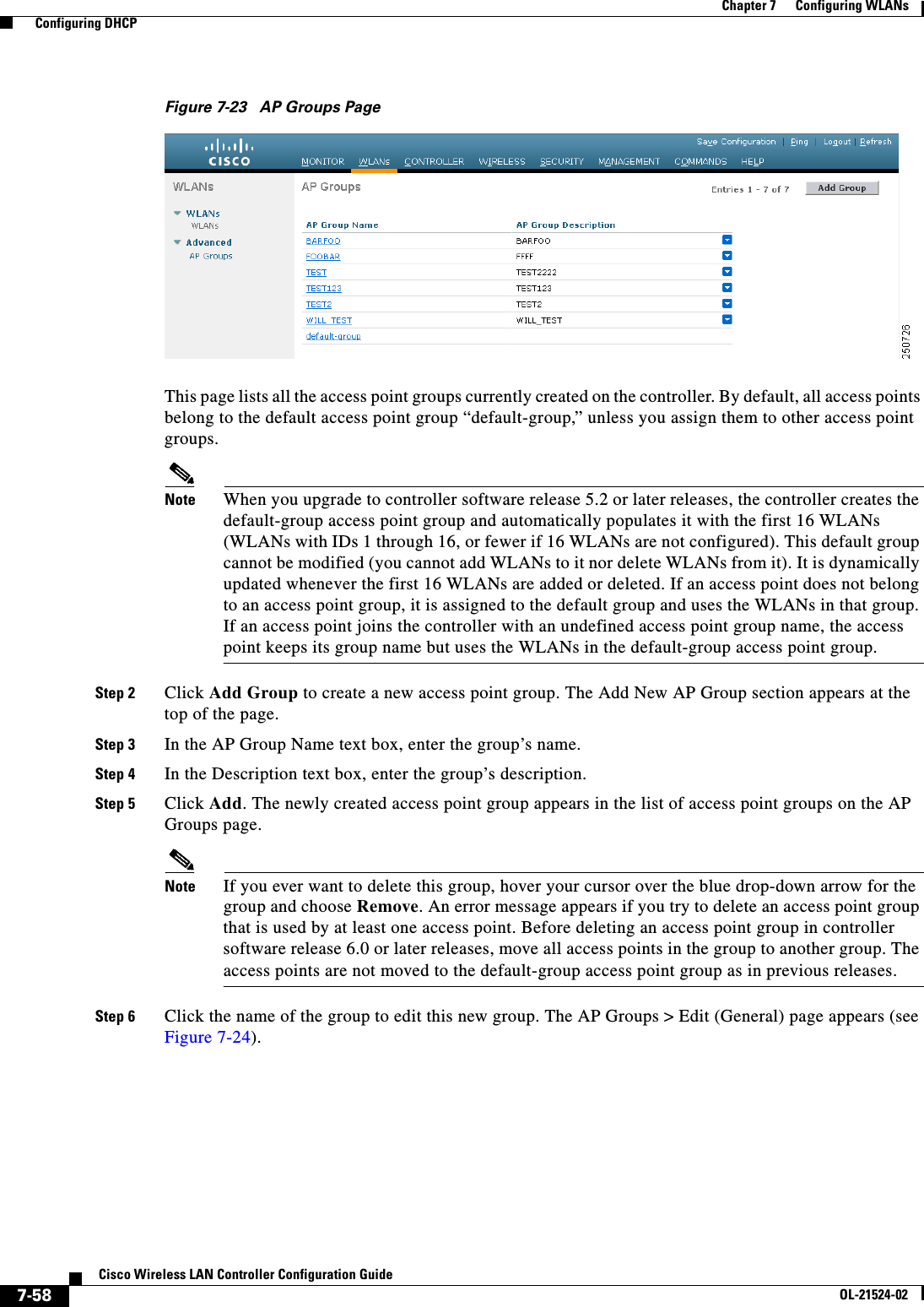  7-58Cisco Wireless LAN Controller Configuration GuideOL-21524-02Chapter 7      Configuring WLANs  Configuring DHCPFigure 7-23 AP Groups PageThis page lists all the access point groups currently created on the controller. By default, all access points belong to the default access point group “default-group,” unless you assign them to other access point groups.Note When you upgrade to controller software release 5.2 or later releases, the controller creates the default-group access point group and automatically populates it with the first 16 WLANs (WLANs with IDs 1 through 16, or fewer if 16 WLANs are not configured). This default group cannot be modified (you cannot add WLANs to it nor delete WLANs from it). It is dynamically updated whenever the first 16 WLANs are added or deleted. If an access point does not belong to an access point group, it is assigned to the default group and uses the WLANs in that group. If an access point joins the controller with an undefined access point group name, the access point keeps its group name but uses the WLANs in the default-group access point group.Step 2 Click Add Group to create a new access point group. The Add New AP Group section appears at the top of the page.Step 3 In the AP Group Name text box, enter the group’s name.Step 4 In the Description text box, enter the group’s description.Step 5 Click Add. The newly created access point group appears in the list of access point groups on the AP Groups page.Note If you ever want to delete this group, hover your cursor over the blue drop-down arrow for the group and choose Remove. An error message appears if you try to delete an access point group that is used by at least one access point. Before deleting an access point group in controller software release 6.0 or later releases, move all access points in the group to another group. The access points are not moved to the default-group access point group as in previous releases.Step 6 Click the name of the group to edit this new group. The AP Groups &gt; Edit (General) page appears (see Figure 7-24).