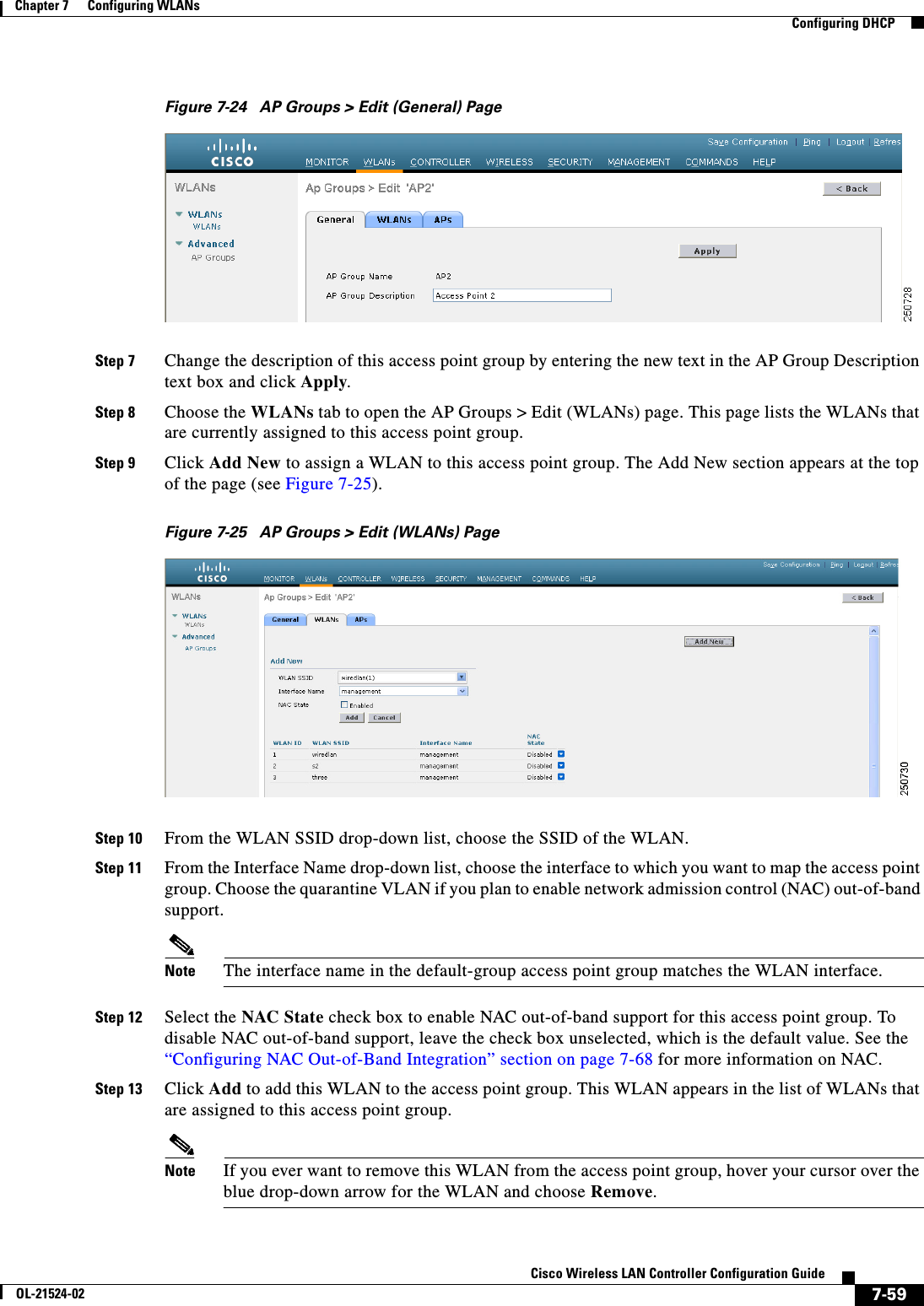  7-59Cisco Wireless LAN Controller Configuration GuideOL-21524-02Chapter 7      Configuring WLANs  Configuring DHCPFigure 7-24 AP Groups &gt; Edit (General) PageStep 7 Change the description of this access point group by entering the new text in the AP Group Description text box and click Apply.Step 8 Choose the WLANs tab to open the AP Groups &gt; Edit (WLANs) page. This page lists the WLANs that are currently assigned to this access point group.Step 9 Click Add New to assign a WLAN to this access point group. The Add New section appears at the top of the page (see Figure 7-25).Figure 7-25 AP Groups &gt; Edit (WLANs) PageStep 10 From the WLAN SSID drop-down list, choose the SSID of the WLAN.Step 11 From the Interface Name drop-down list, choose the interface to which you want to map the access point group. Choose the quarantine VLAN if you plan to enable network admission control (NAC) out-of-band support.Note The interface name in the default-group access point group matches the WLAN interface.Step 12 Select the NAC State check box to enable NAC out-of-band support for this access point group. To disable NAC out-of-band support, leave the check box unselected, which is the default value. See the “Configuring NAC Out-of-Band Integration” section on page 7-68 for more information on NAC.Step 13 Click Add to add this WLAN to the access point group. This WLAN appears in the list of WLANs that are assigned to this access point group.Note If you ever want to remove this WLAN from the access point group, hover your cursor over the blue drop-down arrow for the WLAN and choose Remove.