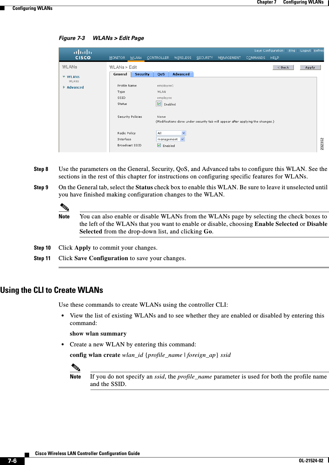  7-6Cisco Wireless LAN Controller Configuration GuideOL-21524-02Chapter 7      Configuring WLANs  Configuring WLANsFigure 7-3 WLANs &gt; Edit PageStep 8 Use the parameters on the General, Security, QoS, and Advanced tabs to configure this WLAN. See the sections in the rest of this chapter for instructions on configuring specific features for WLANs.Step 9 On the General tab, select the Status check box to enable this WLAN. Be sure to leave it unselected until you have finished making configuration changes to the WLAN.Note You can also enable or disable WLANs from the WLANs page by selecting the check boxes to the left of the WLANs that you want to enable or disable, choosing Enable Selected or Disable Selected from the drop-down list, and clicking Go.Step 10 Click Apply to commit your changes.Step 11 Click Save Configuration to save your changes.Using the CLI to Create WLANsUse these commands to create WLANs using the controller CLI:  • View the list of existing WLANs and to see whether they are enabled or disabled by entering this command:show wlan summary  • Create a new WLAN by entering this command:config wlan create wlan_id {profile_name | foreign_ap} ssidNote If you do not specify an ssid, the profile_name parameter is used for both the profile name and the SSID.