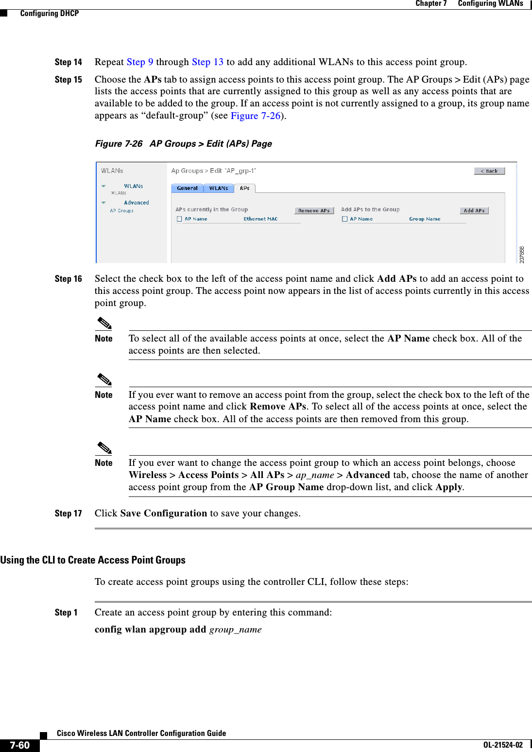  7-60Cisco Wireless LAN Controller Configuration GuideOL-21524-02Chapter 7      Configuring WLANs  Configuring DHCPStep 14 Repeat Step 9 through Step 13 to add any additional WLANs to this access point group.Step 15 Choose the APs tab to assign access points to this access point group. The AP Groups &gt; Edit (APs) page lists the access points that are currently assigned to this group as well as any access points that are available to be added to the group. If an access point is not currently assigned to a group, its group name appears as “default-group” (see Figure 7-26).Figure 7-26 AP Groups &gt; Edit (APs) PageStep 16 Select the check box to the left of the access point name and click Add APs to add an access point to this access point group. The access point now appears in the list of access points currently in this access point group.Note To select all of the available access points at once, select the AP Name check box. All of the access points are then selected.Note If you ever want to remove an access point from the group, select the check box to the left of the access point name and click Remove APs. To select all of the access points at once, select the AP Name check box. All of the access points are then removed from this group.Note If you ever want to change the access point group to which an access point belongs, choose Wireless &gt; Access Points &gt; All APs &gt; ap_name &gt; Advanced tab, choose the name of another access point group from the AP Group Name drop-down list, and click Apply.Step 17 Click Save Configuration to save your changes.Using the CLI to Create Access Point Groups To create access point groups using the controller CLI, follow these steps:Step 1 Create an access point group by entering this command:config wlan apgroup add group_name