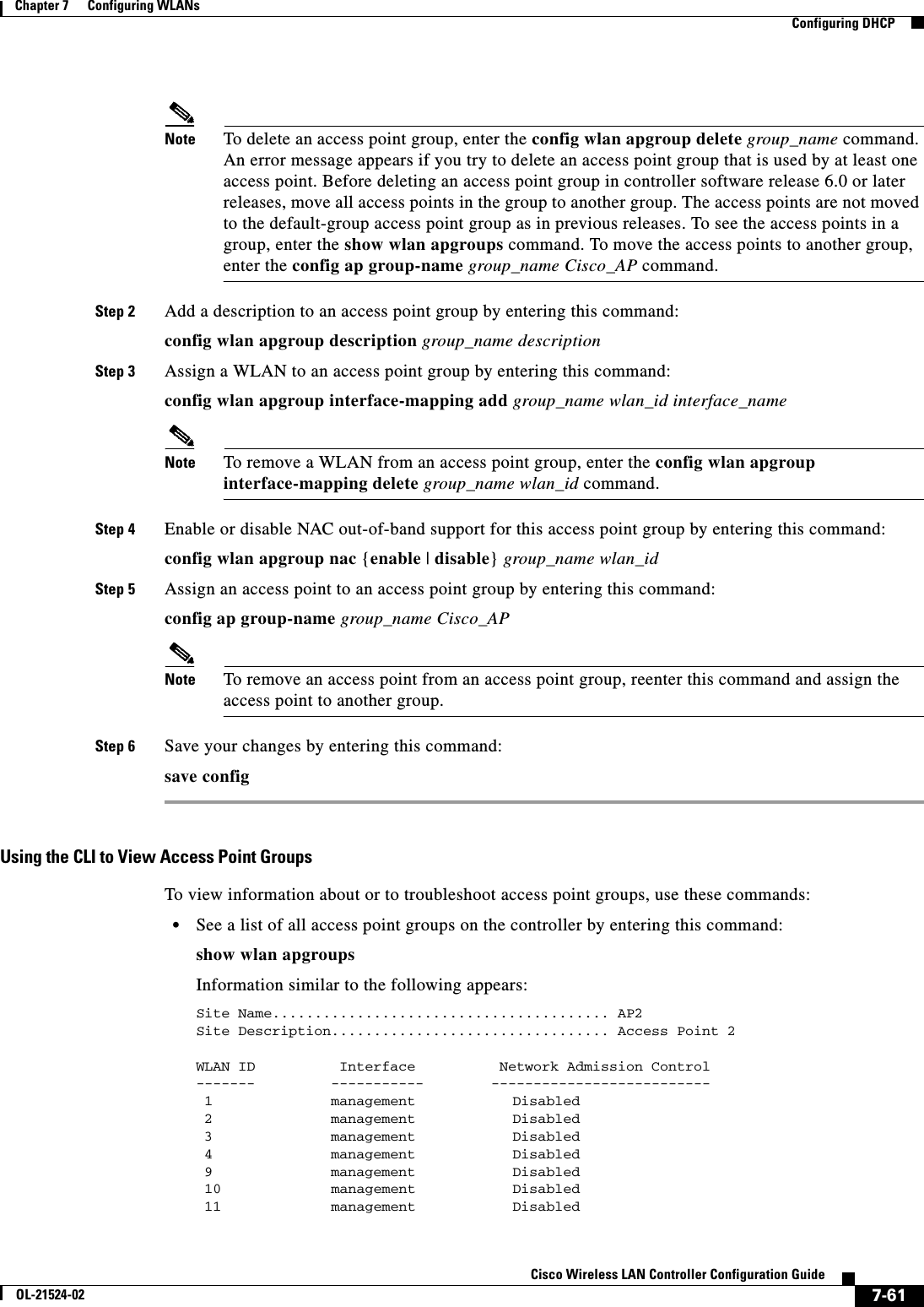  7-61Cisco Wireless LAN Controller Configuration GuideOL-21524-02Chapter 7      Configuring WLANs  Configuring DHCPNote To delete an access point group, enter the config wlan apgroup delete group_name command. An error message appears if you try to delete an access point group that is used by at least one access point. Before deleting an access point group in controller software release 6.0 or later releases, move all access points in the group to another group. The access points are not moved to the default-group access point group as in previous releases. To see the access points in a group, enter the show wlan apgroups command. To move the access points to another group, enter the config ap group-name group_name Cisco_AP command.Step 2 Add a description to an access point group by entering this command:config wlan apgroup description group_name descriptionStep 3 Assign a WLAN to an access point group by entering this command:config wlan apgroup interface-mapping add group_name wlan_id interface_nameNote To remove a WLAN from an access point group, enter the config wlan apgroup interface-mapping delete group_name wlan_id command.Step 4 Enable or disable NAC out-of-band support for this access point group by entering this command:config wlan apgroup nac {enable | disable} group_name wlan_idStep 5 Assign an access point to an access point group by entering this command:config ap group-name group_name Cisco_APNote To remove an access point from an access point group, reenter this command and assign the access point to another group.Step 6 Save your changes by entering this command:save configUsing the CLI to View Access Point Groups To view information about or to troubleshoot access point groups, use these commands:  • See a list of all access point groups on the controller by entering this command:show wlan apgroupsInformation similar to the following appears:Site Name........................................ AP2Site Description................................. Access Point 2 WLAN ID          Interface          Network Admission Control-------         -----------        -------------------------- 1     management     Disabled   2     management     Disabled   3     management    Disabled   4     management    Disabled   9     management     Disabled   10  management        Disabled   11  management        Disabled  