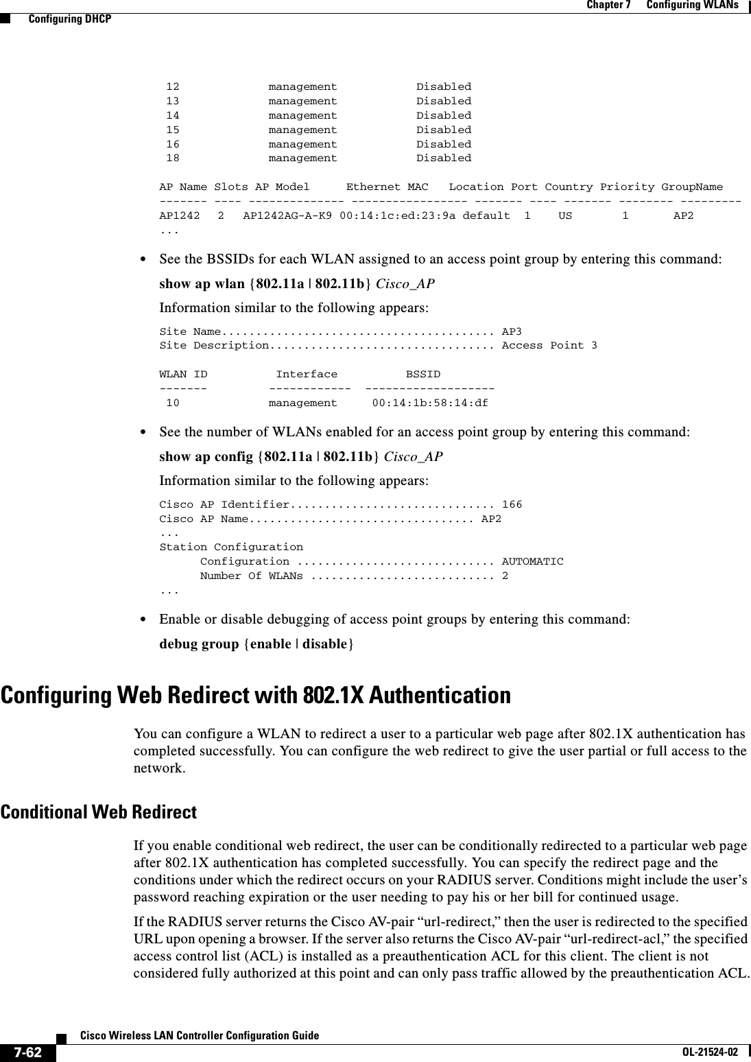  7-62Cisco Wireless LAN Controller Configuration GuideOL-21524-02Chapter 7      Configuring WLANs  Configuring DHCP 12  management        Disabled   13  management        Disabled   14  management        Disabled   15  management        Disabled   16  management        Disabled   18  management        Disabled   AP Name Slots AP Model   Ethernet MAC   Location Port Country Priority GroupName------- ---- -------------- ----------------- ------- ---- ------- -------- ---------AP1242   2   AP1242AG-A-K9 00:14:1c:ed:23:9a default  1    US     1 AP2...   • See the BSSIDs for each WLAN assigned to an access point group by entering this command:show ap wlan {802.11a | 802.11b} Cisco_APInformation similar to the following appears:Site Name........................................ AP3Site Description................................. Access Point 3WLAN ID          Interface          BSSID-------         ------------  ------------------- 10   management     00:14:1b:58:14:df   • See the number of WLANs enabled for an access point group by entering this command:show ap config {802.11a | 802.11b} Cisco_APInformation similar to the following appears:Cisco AP Identifier.............................. 166Cisco AP Name................................. AP2 ... Station Configuration      Configuration ............................. AUTOMATIC      Number Of WLANs ........................... 2 ...   • Enable or disable debugging of access point groups by entering this command:debug group {enable | disable}Configuring Web Redirect with 802.1X AuthenticationYou can configure a WLAN to redirect a user to a particular web page after 802.1X authentication has completed successfully. You can configure the web redirect to give the user partial or full access to the network.Conditional Web RedirectIf you enable conditional web redirect, the user can be conditionally redirected to a particular web page after 802.1X authentication has completed successfully. You can specify the redirect page and the conditions under which the redirect occurs on your RADIUS server. Conditions might include the user’s password reaching expiration or the user needing to pay his or her bill for continued usage.If the RADIUS server returns the Cisco AV-pair “url-redirect,” then the user is redirected to the specified URL upon opening a browser. If the server also returns the Cisco AV-pair “url-redirect-acl,” the specified access control list (ACL) is installed as a preauthentication ACL for this client. The client is not considered fully authorized at this point and can only pass traffic allowed by the preauthentication ACL.