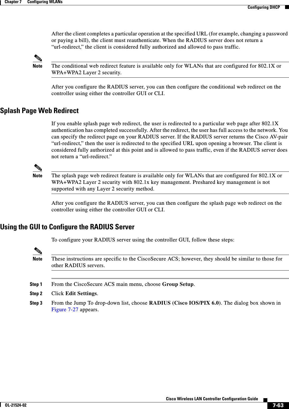  7-63Cisco Wireless LAN Controller Configuration GuideOL-21524-02Chapter 7      Configuring WLANs  Configuring DHCPAfter the client completes a particular operation at the specified URL (for example, changing a password or paying a bill), the client must reauthenticate. When the RADIUS server does not return a “url-redirect,” the client is considered fully authorized and allowed to pass traffic.Note The conditional web redirect feature is available only for WLANs that are configured for 802.1X or WPA+WPA2 Layer 2 security. After you configure the RADIUS server, you can then configure the conditional web redirect on the controller using either the controller GUI or CLI.Splash Page Web RedirectIf you enable splash page web redirect, the user is redirected to a particular web page after 802.1X authentication has completed successfully. After the redirect, the user has full access to the network. You can specify the redirect page on your RADIUS server. If the RADIUS server returns the Cisco AV-pair “url-redirect,” then the user is redirected to the specified URL upon opening a browser. The client is considered fully authorized at this point and is allowed to pass traffic, even if the RADIUS server does not return a “url-redirect.”Note The splash page web redirect feature is available only for WLANs that are configured for 802.1X or WPA+WPA2 Layer 2 security with 802.1x key management. Preshared key management is not supported with any Layer 2 security method. After you configure the RADIUS server, you can then configure the splash page web redirect on the controller using either the controller GUI or CLI.Using the GUI to Configure the RADIUS ServerTo configure your RADIUS server using the controller GUI, follow these steps:Note These instructions are specific to the CiscoSecure ACS; however, they should be similar to those for other RADIUS servers.Step 1 From the CiscoSecure ACS main menu, choose Group Setup.Step 2 Click Edit Settings.Step 3 From the Jump To drop-down list, choose RADIUS (Cisco IOS/PIX 6.0). The dialog box shown in Figure 7-27 appears.