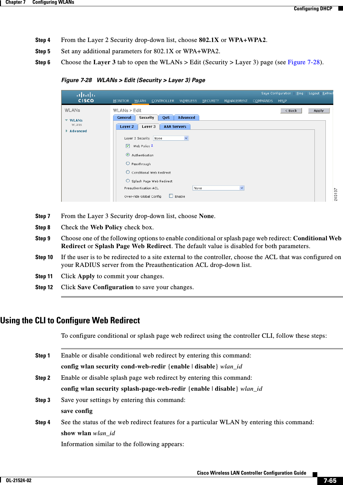  7-65Cisco Wireless LAN Controller Configuration GuideOL-21524-02Chapter 7      Configuring WLANs  Configuring DHCPStep 4 From the Layer 2 Security drop-down list, choose 802.1X or WPA+WPA2.Step 5 Set any additional parameters for 802.1X or WPA+WPA2.Step 6 Choose the Layer 3 tab to open the WLANs &gt; Edit (Security &gt; Layer 3) page (see Figure 7-28).Figure 7-28 WLANs &gt; Edit (Security &gt; Layer 3) PageStep 7 From the Layer 3 Security drop-down list, choose None.Step 8 Check the Web Policy check box.Step 9 Choose one of the following options to enable conditional or splash page web redirect: Conditional Web Redirect or Splash Page Web Redirect. The default value is disabled for both parameters.Step 10 If the user is to be redirected to a site external to the controller, choose the ACL that was configured on your RADIUS server from the Preauthentication ACL drop-down list.Step 11 Click Apply to commit your changes.Step 12 Click Save Configuration to save your changes.Using the CLI to Configure Web RedirectTo configure conditional or splash page web redirect using the controller CLI, follow these steps:Step 1 Enable or disable conditional web redirect by entering this command:config wlan security cond-web-redir {enable | disable} wlan_idStep 2 Enable or disable splash page web redirect by entering this command:config wlan security splash-page-web-redir {enable | disable} wlan_idStep 3 Save your settings by entering this command:save configStep 4 See the status of the web redirect features for a particular WLAN by entering this command:show wlan wlan_idInformation similar to the following appears: