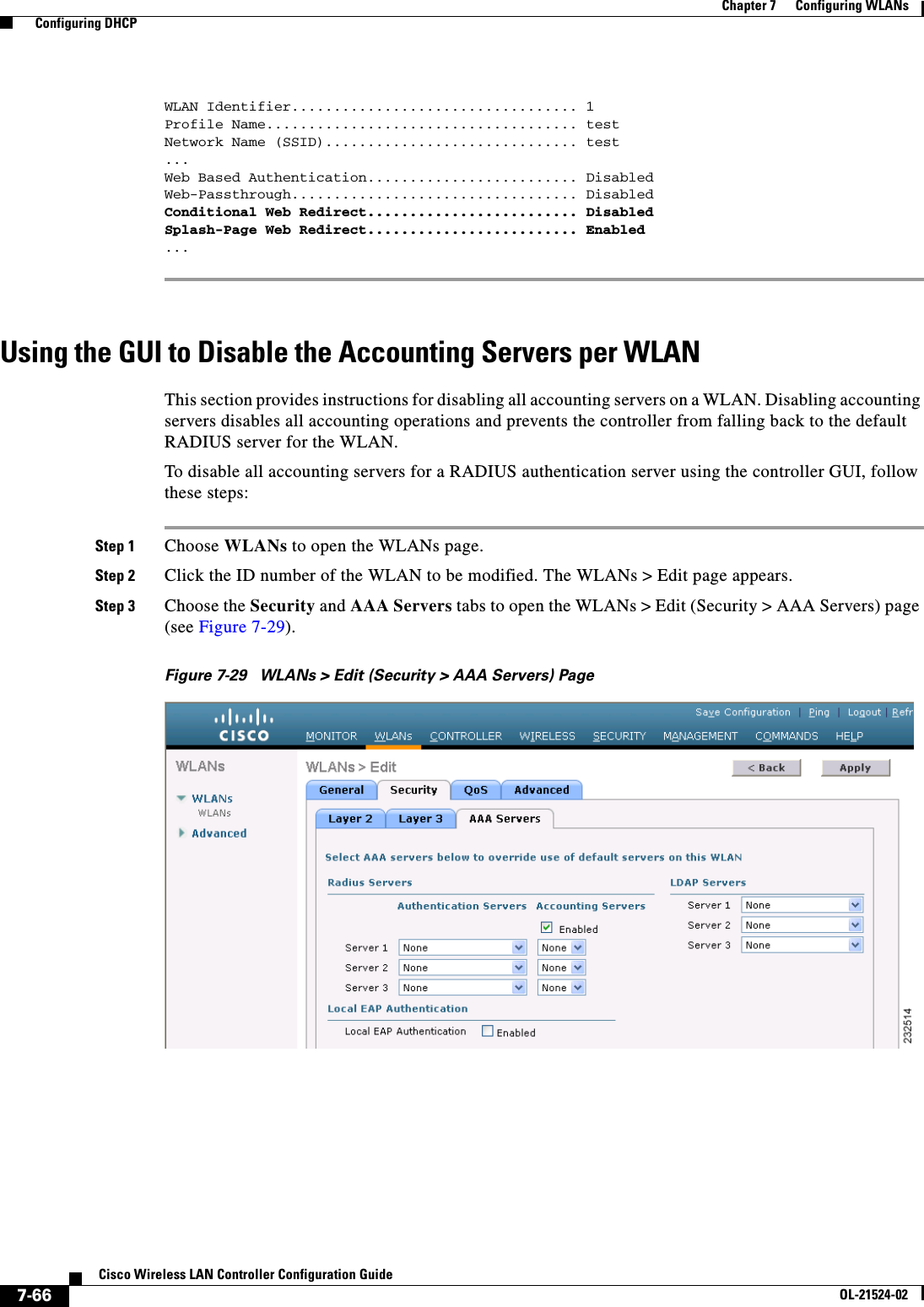  7-66Cisco Wireless LAN Controller Configuration GuideOL-21524-02Chapter 7      Configuring WLANs  Configuring DHCPWLAN Identifier.................................. 1Profile Name..................................... testNetwork Name (SSID).............................. test...Web Based Authentication......................... DisabledWeb-Passthrough.................................. DisabledConditional Web Redirect......................... DisabledSplash-Page Web Redirect......................... Enabled... Using the GUI to Disable the Accounting Servers per WLANThis section provides instructions for disabling all accounting servers on a WLAN. Disabling accounting servers disables all accounting operations and prevents the controller from falling back to the default RADIUS server for the WLAN.To disable all accounting servers for a RADIUS authentication server using the controller GUI, follow these steps:Step 1 Choose WLANs to open the WLANs page.Step 2 Click the ID number of the WLAN to be modified. The WLANs &gt; Edit page appears.Step 3 Choose the Security and AAA Servers tabs to open the WLANs &gt; Edit (Security &gt; AAA Servers) page (see Figure 7-29).Figure 7-29 WLANs &gt; Edit (Security &gt; AAA Servers) Page