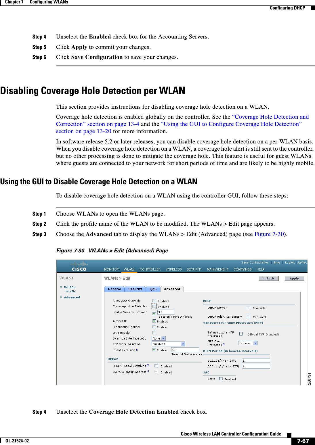  7-67Cisco Wireless LAN Controller Configuration GuideOL-21524-02Chapter 7      Configuring WLANs  Configuring DHCPStep 4 Unselect the Enabled check box for the Accounting Servers.Step 5 Click Apply to commit your changes.Step 6 Click Save Configuration to save your changes.Disabling Coverage Hole Detection per WLANThis section provides instructions for disabling coverage hole detection on a WLAN.Coverage hole detection is enabled globally on the controller. See the “Coverage Hole Detection and Correction” section on page 13-4 and the “Using the GUI to Configure Coverage Hole Detection” section on page 13-20 for more information.In software release 5.2 or later releases, you can disable coverage hole detection on a per-WLAN basis. When you disable coverage hole detection on a WLAN, a coverage hole alert is still sent to the controller, but no other processing is done to mitigate the coverage hole. This feature is useful for guest WLANs where guests are connected to your network for short periods of time and are likely to be highly mobile.Using the GUI to Disable Coverage Hole Detection on a WLANTo disable coverage hole detection on a WLAN using the controller GUI, follow these steps:Step 1 Choose WLANs to open the WLANs page.Step 2 Click the profile name of the WLAN to be modified. The WLANs &gt; Edit page appears.Step 3 Choose the Advanced tab to display the WLANs &gt; Edit (Advanced) page (see Figure 7-30).Figure 7-30 WLANs &gt; Edit (Advanced) PageStep 4 Unselect the Coverage Hole Detection Enabled check box.