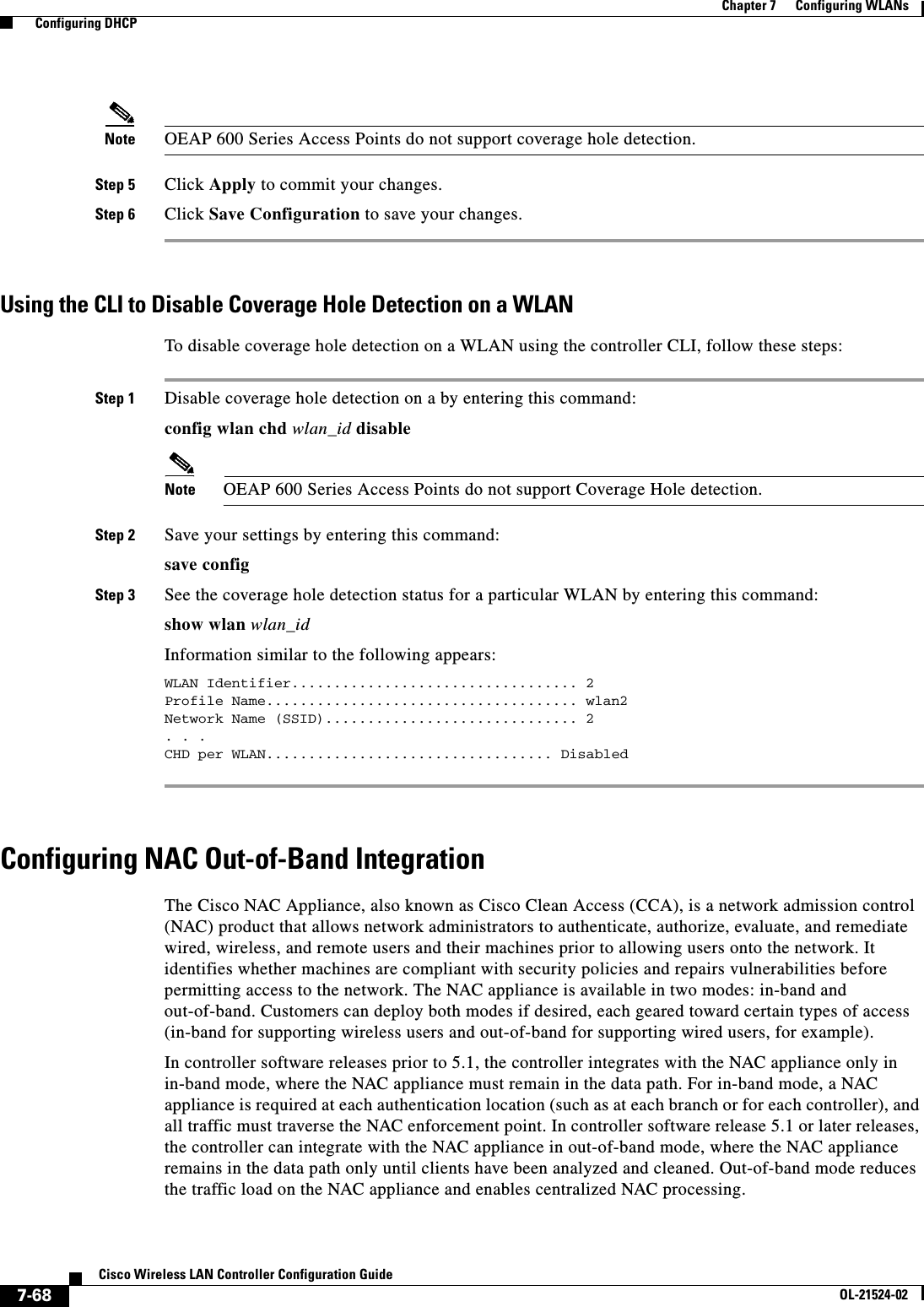  7-68Cisco Wireless LAN Controller Configuration GuideOL-21524-02Chapter 7      Configuring WLANs  Configuring DHCPNote OEAP 600 Series Access Points do not support coverage hole detection.Step 5 Click Apply to commit your changes.Step 6 Click Save Configuration to save your changes.Using the CLI to Disable Coverage Hole Detection on a WLANTo disable coverage hole detection on a WLAN using the controller CLI, follow these steps:Step 1 Disable coverage hole detection on a by entering this command:config wlan chd wlan_id disableNote OEAP 600 Series Access Points do not support Coverage Hole detection.Step 2 Save your settings by entering this command:save configStep 3 See the coverage hole detection status for a particular WLAN by entering this command:show wlan wlan_idInformation similar to the following appears:WLAN Identifier.................................. 2Profile Name..................................... wlan2Network Name (SSID).............................. 2. . .CHD per WLAN.................................. Disabled Configuring NAC Out-of-Band IntegrationThe Cisco NAC Appliance, also known as Cisco Clean Access (CCA), is a network admission control (NAC) product that allows network administrators to authenticate, authorize, evaluate, and remediate wired, wireless, and remote users and their machines prior to allowing users onto the network. It identifies whether machines are compliant with security policies and repairs vulnerabilities before permitting access to the network. The NAC appliance is available in two modes: in-band and out-of-band. Customers can deploy both modes if desired, each geared toward certain types of access (in-band for supporting wireless users and out-of-band for supporting wired users, for example).In controller software releases prior to 5.1, the controller integrates with the NAC appliance only in in-band mode, where the NAC appliance must remain in the data path. For in-band mode, a NAC appliance is required at each authentication location (such as at each branch or for each controller), and all traffic must traverse the NAC enforcement point. In controller software release 5.1 or later releases, the controller can integrate with the NAC appliance in out-of-band mode, where the NAC appliance remains in the data path only until clients have been analyzed and cleaned. Out-of-band mode reduces the traffic load on the NAC appliance and enables centralized NAC processing.