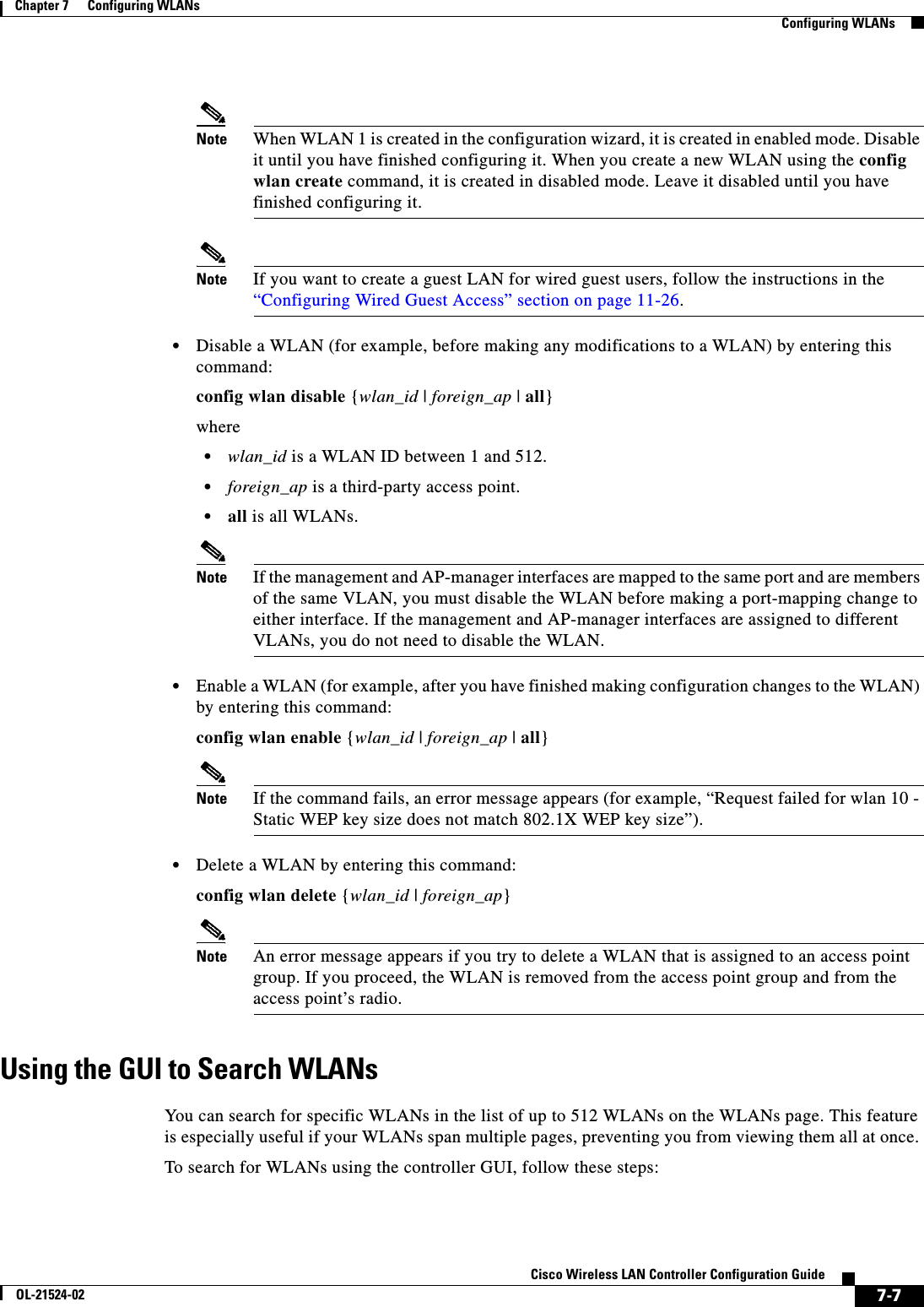  7-7Cisco Wireless LAN Controller Configuration GuideOL-21524-02Chapter 7      Configuring WLANs  Configuring WLANsNote When WLAN 1 is created in the configuration wizard, it is created in enabled mode. Disable it until you have finished configuring it. When you create a new WLAN using the config wlan create command, it is created in disabled mode. Leave it disabled until you have finished configuring it.Note If you want to create a guest LAN for wired guest users, follow the instructions in the “Configuring Wired Guest Access” section on page 11-26.  • Disable a WLAN (for example, before making any modifications to a WLAN) by entering this command:config wlan disable {wlan_id | foreign_ap | all}where  • wlan_id is a WLAN ID between 1 and 512.  • foreign_ap is a third-party access point.  • all is all WLANs.Note If the management and AP-manager interfaces are mapped to the same port and are members of the same VLAN, you must disable the WLAN before making a port-mapping change to either interface. If the management and AP-manager interfaces are assigned to different VLANs, you do not need to disable the WLAN.  • Enable a WLAN (for example, after you have finished making configuration changes to the WLAN) by entering this command:config wlan enable {wlan_id | foreign_ap | all}Note If the command fails, an error message appears (for example, “Request failed for wlan 10 - Static WEP key size does not match 802.1X WEP key size”).  • Delete a WLAN by entering this command:config wlan delete {wlan_id | foreign_ap}Note An error message appears if you try to delete a WLAN that is assigned to an access point group. If you proceed, the WLAN is removed from the access point group and from the access point’s radio.Using the GUI to Search WLANsYou can search for specific WLANs in the list of up to 512 WLANs on the WLANs page. This feature is especially useful if your WLANs span multiple pages, preventing you from viewing them all at once. To search for WLANs using the controller GUI, follow these steps: